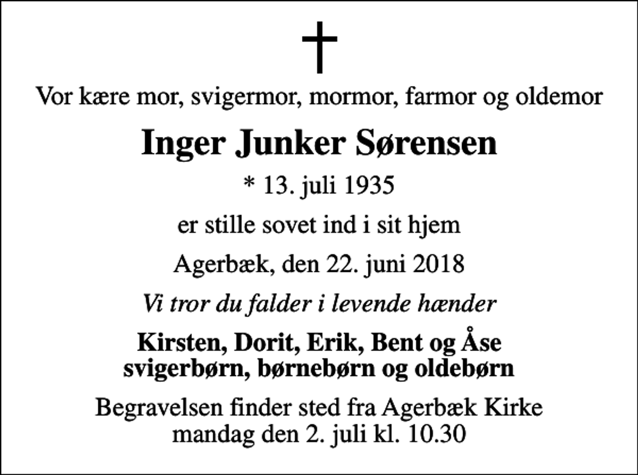 <p>Vor kære mor, svigermor, mormor, farmor og oldemor<br />Inger Junker Sørensen<br />* 13. juli 1935<br />er stille sovet ind i sit hjem<br />Agerbæk, den 22. juni 2018<br />Vi tror du falder i levende hænder<br />Kirsten, Dorit, Erik, Bent og Åse svigerbørn, børnebørn og oldebørn<br />Begravelsen finder sted fra Agerbæk Kirke mandag den 2. juli kl. 10.30</p>