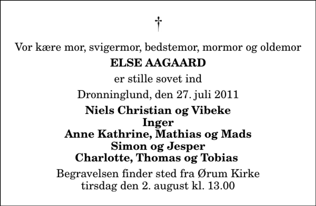 <p>Vor kære mor, svigermor, bedstemor, mormor og oldemor<br />Else Aagaard<br />er stille sovet ind<br />Dronninglund, den 27. juli 2011<br />Niels Christian og Vibeke Inger Anne Kathrine, Mathias og Mads Simon og Jesper Charlotte, Thomas og Tobias<br />Begravelsen finder sted fra Ørum Kirke tirsdag den 2. august kl. 13.00</p>