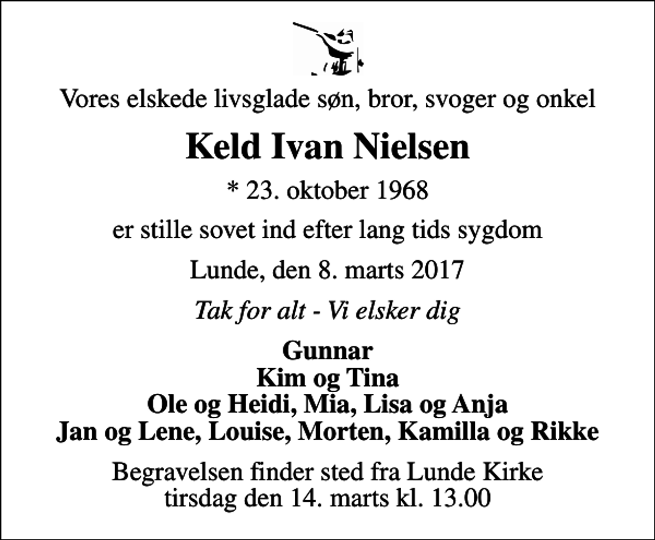 <p>Vores elskede livsglade søn, bror, svoger og onkel<br />Keld Ivan Nielsen<br />* 23. oktober 1968<br />er stille sovet ind efter lang tids sygdom<br />Lunde, den 8. marts 2017<br />Tak for alt - Vi elsker dig<br />Gunnar Kim og Tina Ole og Heidi, Mia, Lisa og Anja Jan og Lene, Louise, Morten, Kamilla og Rikke<br />Begravelsen finder sted fra Lunde Kirke tirsdag den 14. marts kl. 13.00</p>