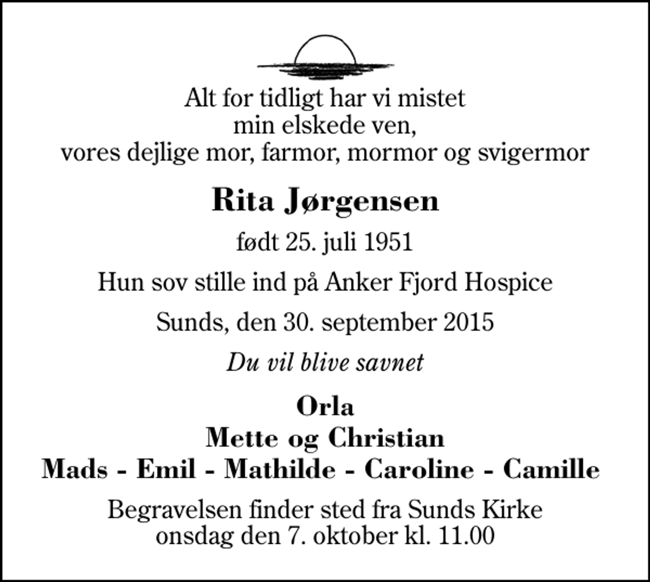 <p>Alt for tidligt har vi mistet min elskede ven, vores dejlige mor, farmor, mormor og svigermor<br />Rita Jørgensen<br />født 25. juli 1951<br />Hun sov stille ind på Anker Fjord Hospice<br />Sunds, den 30. september 2015<br />Du vil blive savnet<br />Orla Mette og Christian Mads - Emil - Mathilde - Caroline - Camille<br />Begravelsen finder sted fra Sunds Kirke onsdag den 7. oktober kl. 11.00</p>