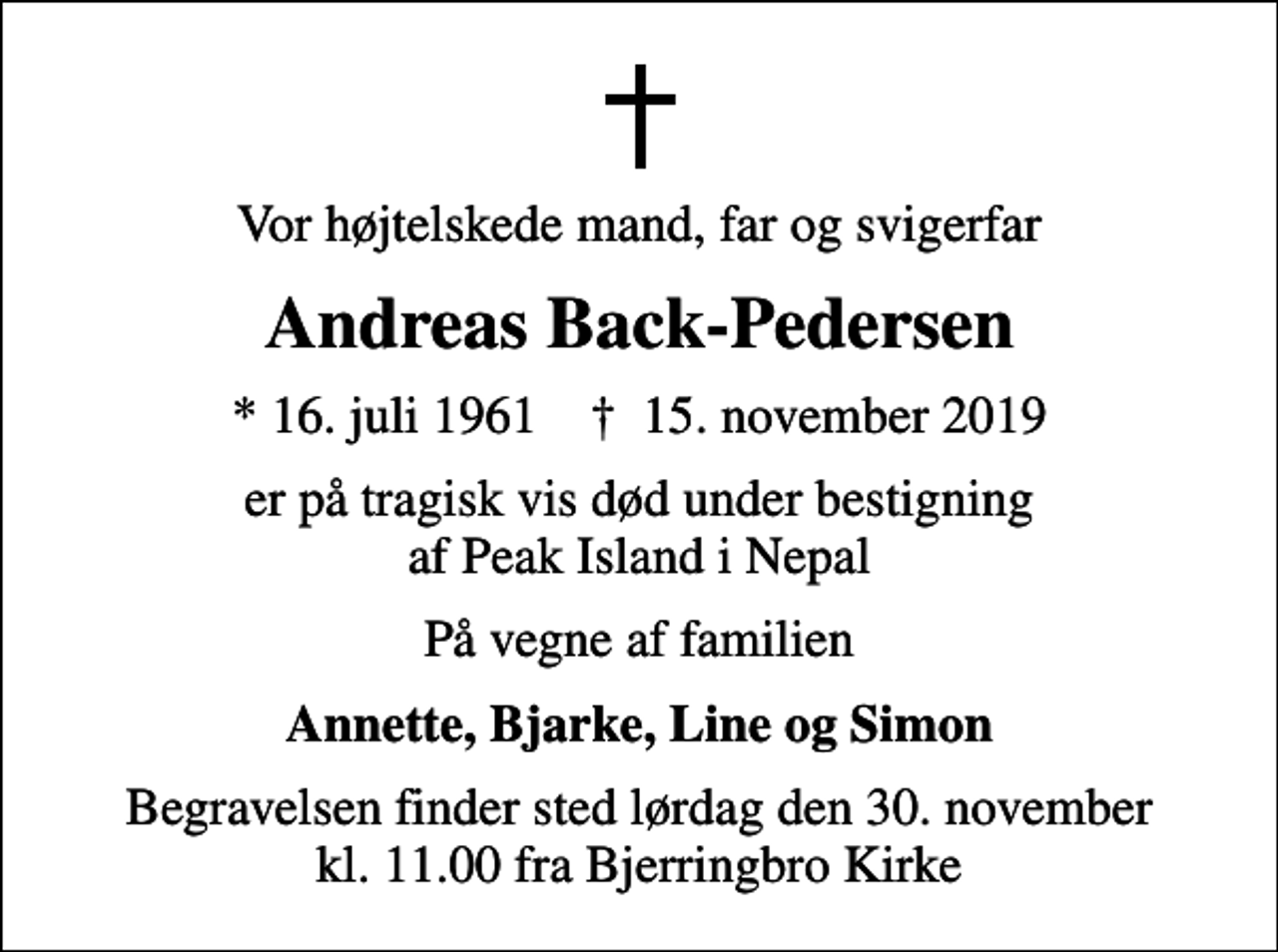 <p>Vor højtelskede mand, far og svigerfar<br />Andreas Back-Pedersen<br />* 16. juli 1961 ✝ 15. november 2019<br />er på tragisk vis død under bestigning af Peak Island i Nepal<br />På vegne af familien<br />Annette, Bjarke, Line og Simon<br />Begravelsen finder sted lørdag den 30. november kl. 11.00 fra Bjerringbro Kirke</p>
