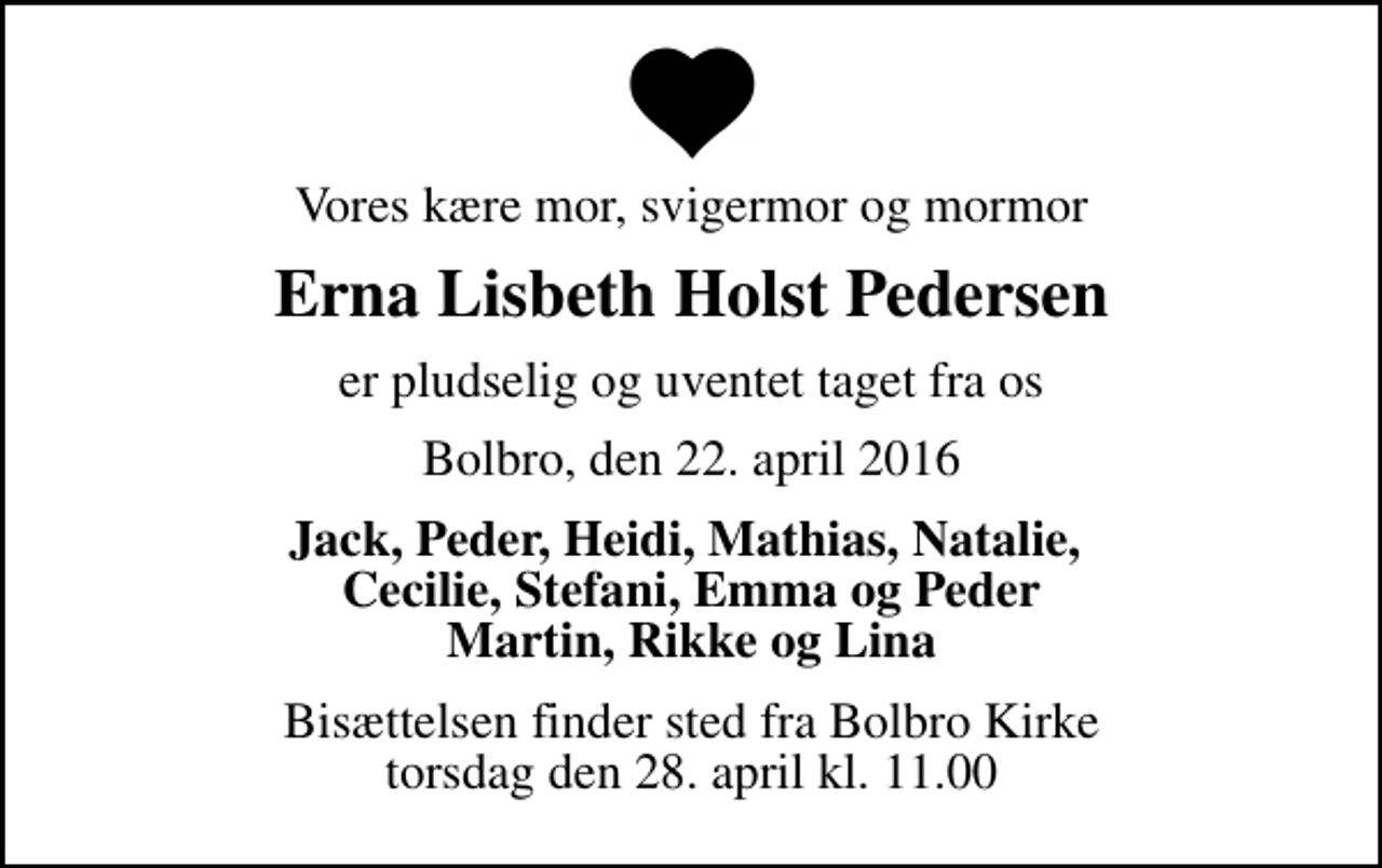 <p>Vores kære mor, svigermor og mormor<br />Erna Lisbeth Holst Pedersen<br />er pludselig og uventet taget fra os<br />Bolbro, den 22. april 2016<br />Jack, Peder, Heidi, Mathias, Natalie, Cecilie, Stefani, Emma og Peder Martin, Rikke og Lina<br />Bisættelsen finder sted fra Bolbro Kirke torsdag den 28. april kl. 11.00</p>
