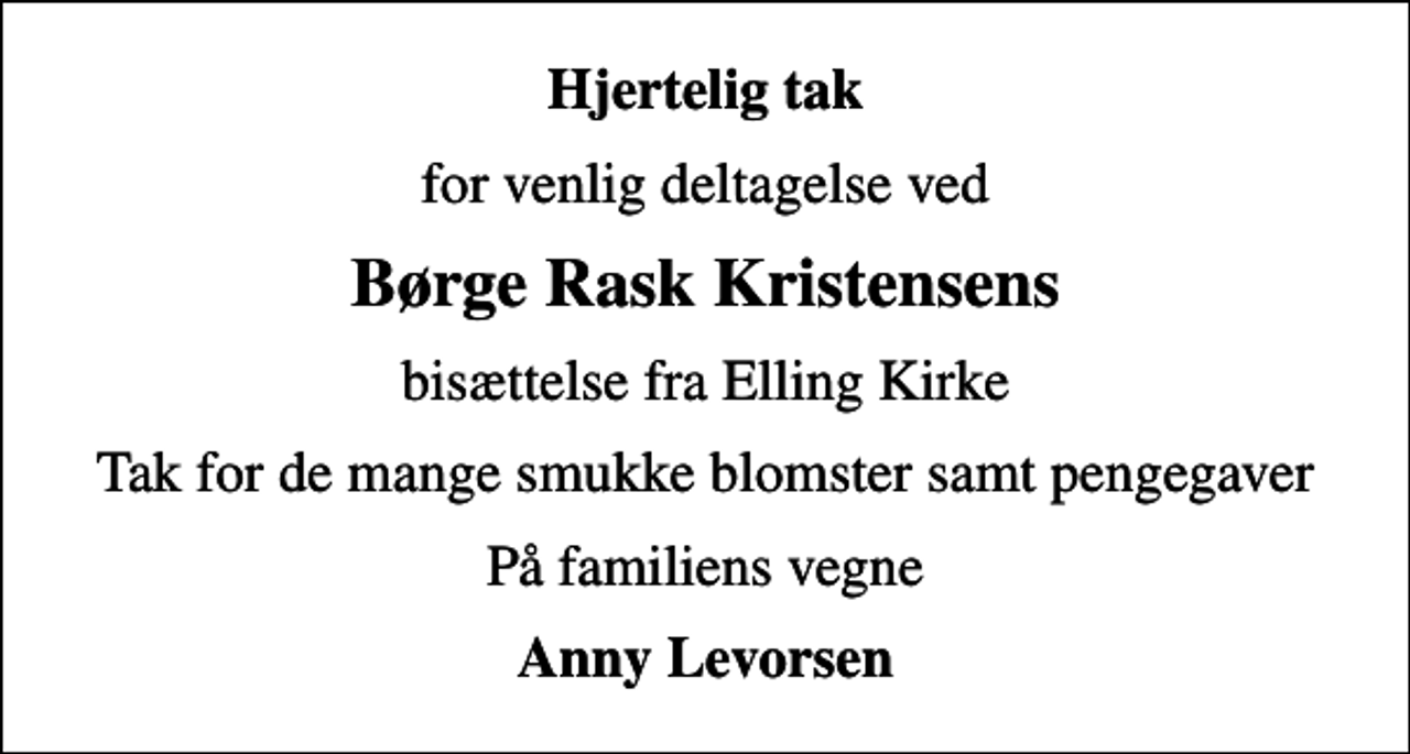 <p>Hjertelig tak<br />for venlig deltagelse ved<br />Børge Rask Kristensens<br />bisættelse fra Elling Kirke<br />Tak for de mange smukke blomster samt pengegaver<br />På familiens vegne<br />Anny Levorsen</p>