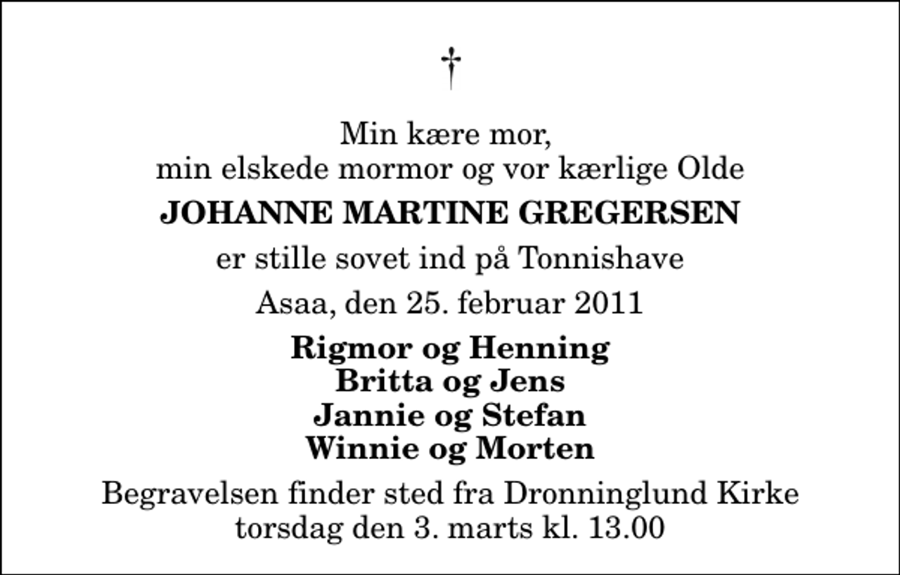 <p>Min kære mor, min elskede mormor og vor kærlige Olde<br />Johanne Martine Gregersen<br />er stille sovet ind på Tonnishave<br />Asaa, den 25. februar 2011<br />Rigmor og Henning Britta og Jens Jannie og Stefan Winnie og Morten<br />Begravelsen finder sted fra Dronninglund Kirke torsdag den 3. marts kl. 13.00</p>
