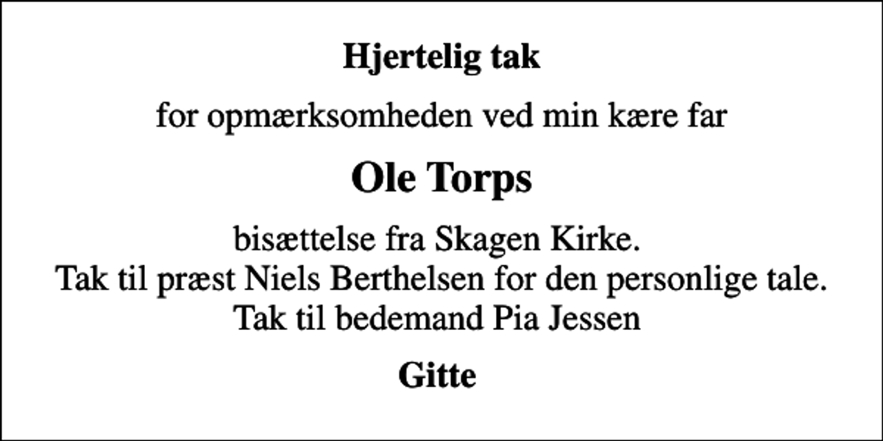 <p>Hjertelig tak<br />for opmærksomheden ved min kære far<br />Ole Torps<br />bisættelse fra Skagen Kirke. Tak til præst Niels Berthelsen for den personlige tale. Tak til bedemand Pia Jessen<br />Gitte</p>