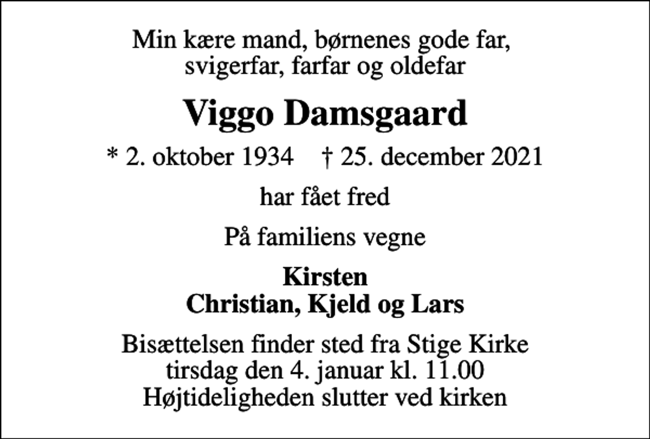 <p>Min kære mand, børnenes gode far, svigerfar, farfar og oldefar<br />Viggo Damsgaard<br />* 2. oktober 1934 ✝ 25. december 2021<br />har fået fred<br />På familiens vegne<br />Kirsten Christian, Kjeld og Lars<br />Bisættelsen finder sted fra Stige Kirke tirsdag den 4. januar kl. 11.00 Højtideligheden slutter ved kirken</p>
