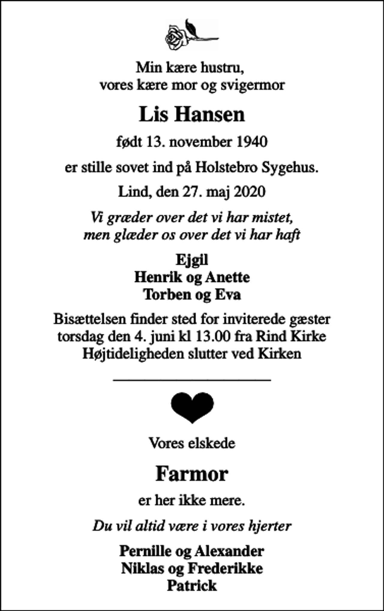 <p>Min kære hustru, vores kære mor og svigermor<br />Lis Hansen<br />født 13. november 1940<br />er stille sovet ind på Holstebro Sygehus.<br />Lind, den 27. maj 2020<br />Vi græder over det vi har mistet, men glæder os over det vi har haft<br />Ejgil Henrik og Anette Torben og Eva<br />Bisættelsen finder sted for inviterede gæster torsdag den 4. juni kl 13.00 fra Rind Kirke Højtideligheden slutter ved Kirken<br />Vores elskede<br />Farmor<br />er her ikke mere.<br />Du vil altid være i vores hjerter<br />Pernille og Alexander Niklas og Frederikke Patrick</p>