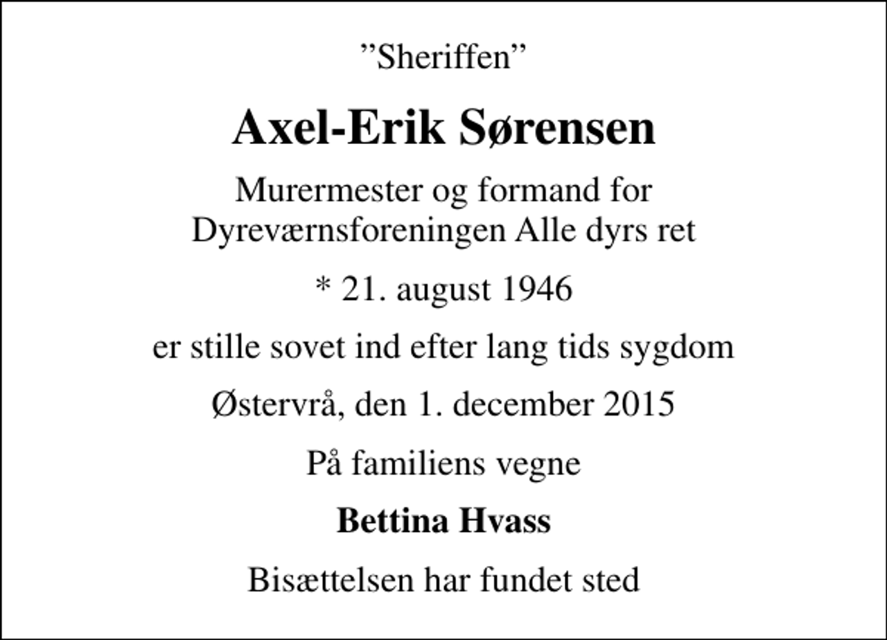 <p>Sheriffen<br />Axel-Erik Sørensen<br />Murermester og formand for Dyreværnsforeningen Alle dyrs ret<br />* 21. august 1946<br />er stille sovet ind efter lang tids sygdom<br />Østervrå, den 1. december 2015<br />På familiens vegne<br />Bettina Hvass<br />Bisættelsen har fundet sted</p>