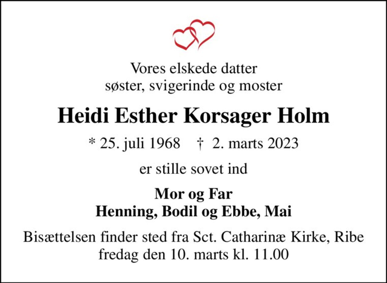 Vores elskede datter søster, svigerinde og moster
Heidi Esther Korsager Holm
* 25. juli 1968    ✝ 2. marts 2023
er stille sovet ind
Mor og Far Henning, Bodil og Ebbe, Mai
Bisættelsen finder sted fra Sct. Catharinæ Kirke, Ribe  fredag den 10. marts kl. 11.00