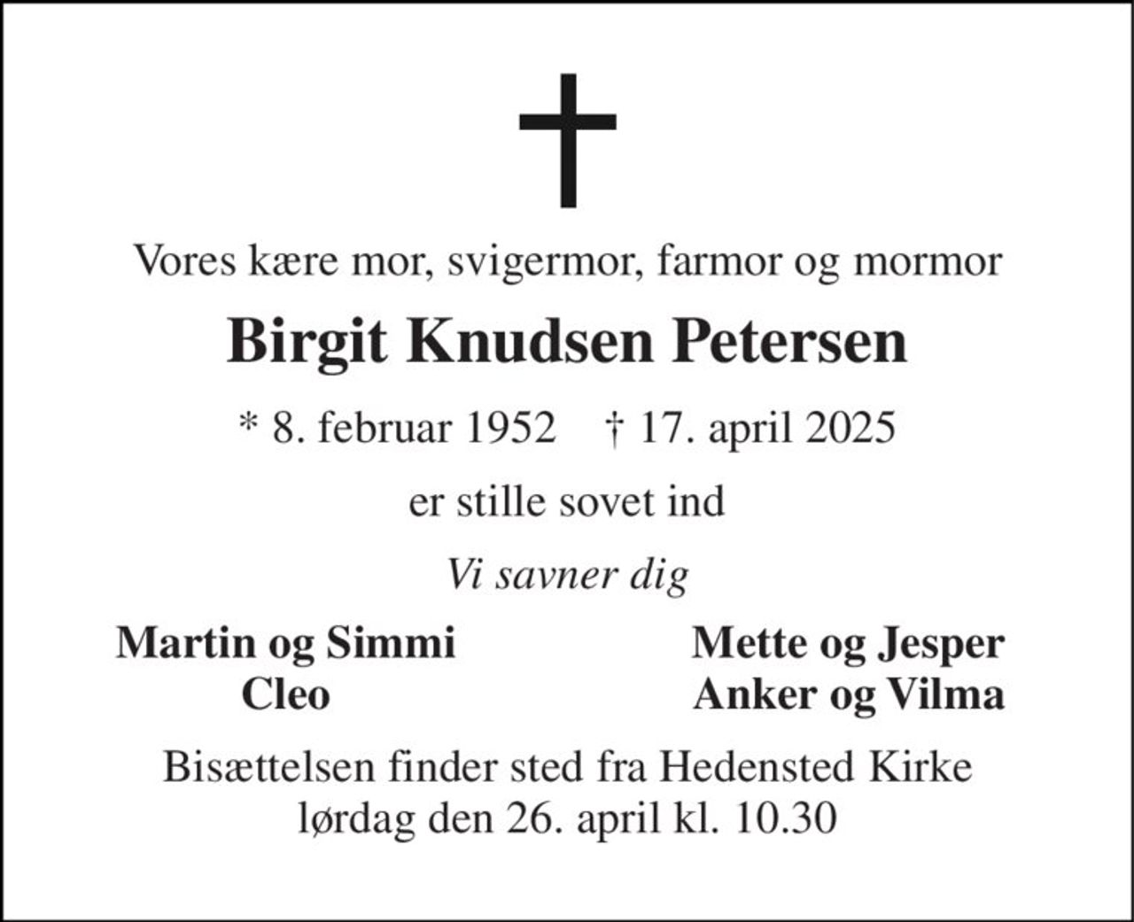 Vores kære mor, svigermor, farmor og mormor 
Birgit Knudsen Petersen 
* 8. februar 1952    † 17. april 2025 
er stille sovet ind 
Vi savner dig 
Martin og Simmi Cleo 
Mette og Jesper Anker og Vilma 
Bisættelsen finder sted fra Hedensted Kirke lørdag den 26. april kl. 10.30