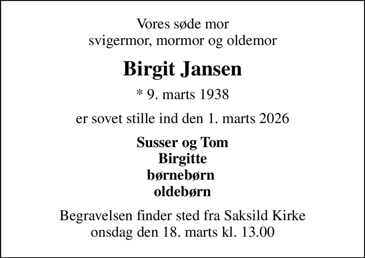 Vores søde mor svigermor, mormor og oldemor
Birgit Jansen
* 9. marts 1938
er sovet stille ind den 1. marts 2026
Susser og Tom Birgitte børnebørn  oldebørn
Begravelsen finder sted fra Saksild Kirke  onsdag den 18. marts kl. 13.00