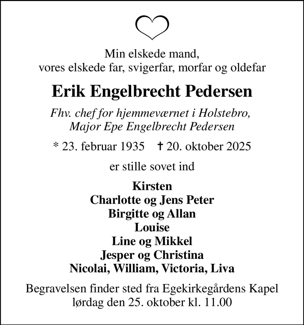 Min elskede mand, vores elskede far, svigerfar, morfar og oldefar
Erik Engelbrecht Pedersen
fhv. chef for hjemmeværnet i Holstebro,  Major Epe Engelbrecht Pedersen
* 23. februar 1935    ✝ 20. oktober 2025
er stille sovet ind
Kirsten Charlotte og Jens Peter Birgitte og Allan Louise Line og Mikkel Jesper og Christina Nicolai, William, Victoria, Liva
Begravelsen finder sted fra Egekirkegårdens Kapel  lørdag den 25. oktober kl. 11.00