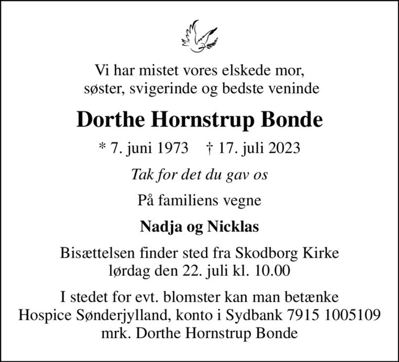 Vi har mistet vores elskede mor,  søster, svigerinde og bedste veninde
Dorthe Hornstrup Bonde
* 7. juni 1973    ✝ 17. juli 2023
Tak for det du gav os
På familiens vegne
Nadja og Nicklas
Bisættelsen finder sted fra Skodborg Kirke  lørdag den 22. juli kl. 10.00 
I stedet for evt. blomster kan man betænke
					Hospice Sønderjylland konto79151005109mrk. Dorthe Hornstrup
					Bonde