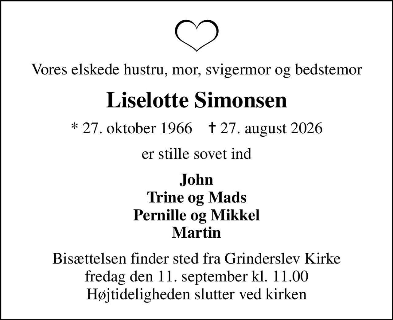 Vores elskede hustru, mor, svigermor og bedstemor
Liselotte Simonsen
* 27. oktober 1966    ✝ 27. august 2026
er stille sovet ind
John Trine og Mads Pernille og Mikkel Martin
Bisættelsen finder sted fra Grinderslev Kirke  fredag den 11. september kl. 11.00  Højtideligheden slutter ved kirken