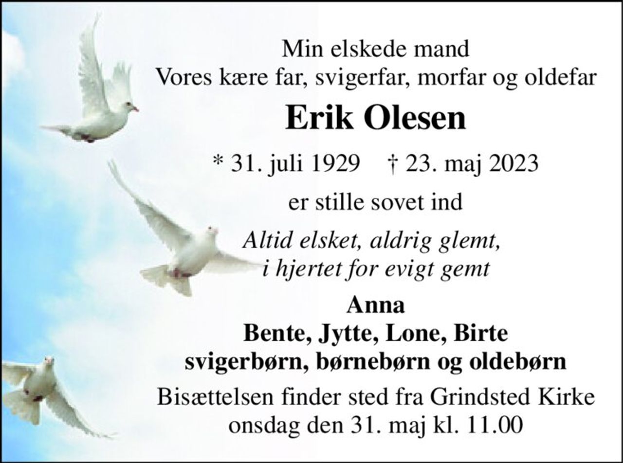 Min elskede mand Vores kære far, svigerfar, morfar og oldefar 
Erik Olesen 
*​ 31. juli 1929​    †​ 23. maj 2023 
er stille sovet ind 
Altid elsket, aldrig glemt,  i hjertet for evigt gemt 
Anna Bente, Jytte, Lone, Birte svigerbørn, børnebørn og oldebørn 
Bisættelsen​ finder sted fra Grindsted Kirke​ onsdag den 31. maj​ kl. 11.00