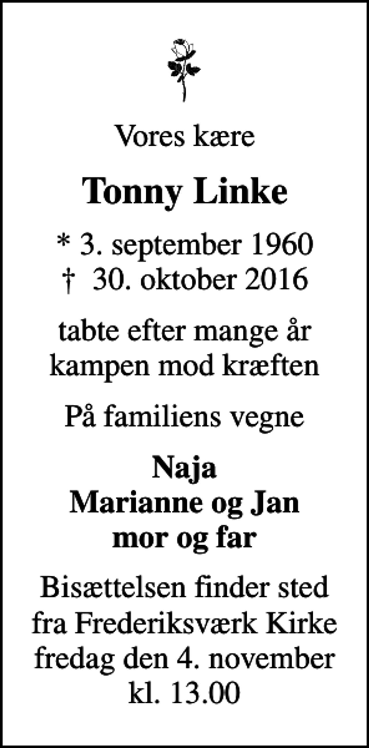 <p>Vores kære<br />Tonny Linke<br />* 3. september 1960<br />✝ 30. oktober 2016<br />tabte efter mange år kampen mod kræften<br />På familiens vegne<br />Naja Marianne og Jan mor og far<br />Bisættelsen finder sted fra Frederiksværk Kirke fredag den 4. november kl. 13.00</p>
