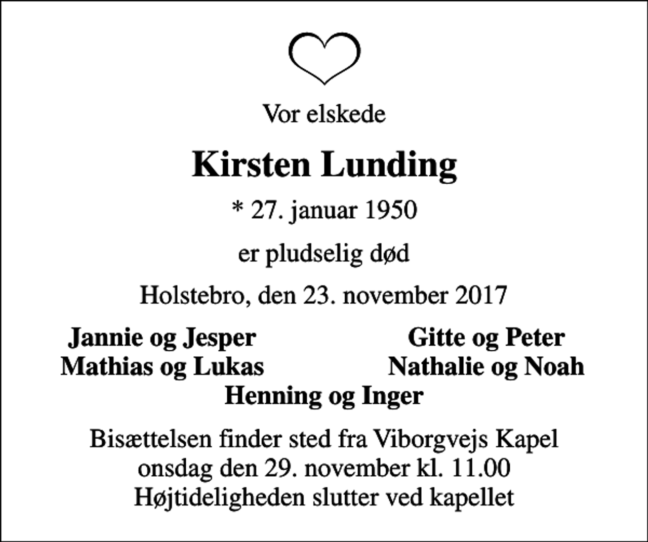 <p>Vor elskede<br />Kirsten Lunding<br />* 27. januar 1950<br />er pludselig død<br />Holstebro, den 23. november 2017<br />Jannie og Jesper<br />Gitte og Peter<br />Mathias og Lukas<br />Nathalie og Noah<br />Bisættelsen finder sted fra Viborgvejs Kapel onsdag den 29. november kl. 11.00 Højtideligheden slutter ved kapellet</p>