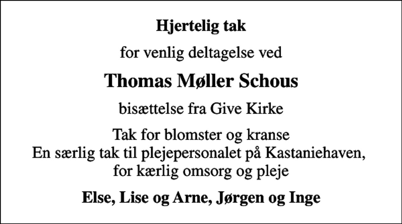 <p>Hjertelig tak<br />for venlig deltagelse ved<br />Thomas Møller Schous<br />bisættelse fra Give Kirke<br />Tak for blomster og kranse En særlig tak til plejepersonalet på Kastaniehaven, for kærlig omsorg og pleje<br />Else, Lise og Arne, Jørgen og Inge</p>