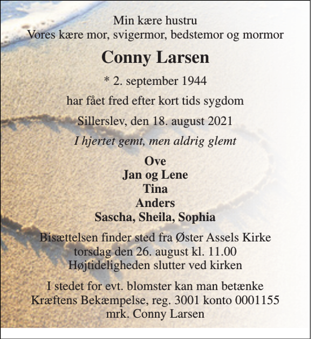 <p>Min kære hustru Vores kære mor, svigermor, bedstemor og mormor<br />Conny Larsen<br />*​ 2. september 1944<br />har fået fred efter kort tids sygdom<br />Sillerslev, den 18. august 2021<br />I hjertet gemt, men aldrig glemt<br />Ove Jan og Lene Tina Anders Sascha, Sheila, Sophia<br />Bisættelsen​ finder sted fra Øster Assels Kirke​ torsdag den 26. august​ kl. 11.00 Højtideligheden slutter ved kirken<br />I stedet for evt. blomster kan man betænke Kræftens Bekæmpelse, reg. 3001 konto 0001155 mrk. Conny Larsen</p>
