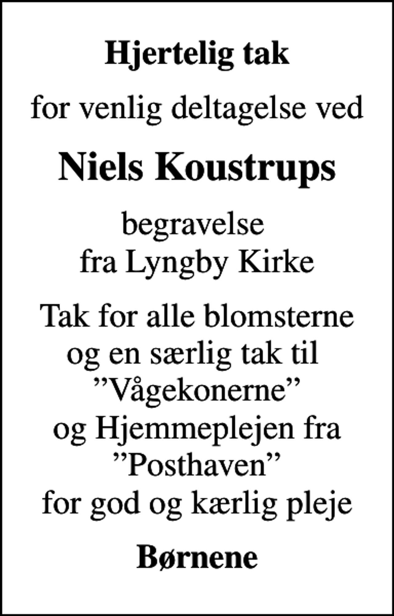 <p>Hjertelig tak<br />for venlig deltagelse ved<br />Niels Koustrups<br />begravelse fra Lyngby Kirke<br />Tak for alle blomsterne og en særlig tak til Vågekonerne og Hjemmeplejen fra Posthaven for god og kærlig pleje<br />Børnene</p>