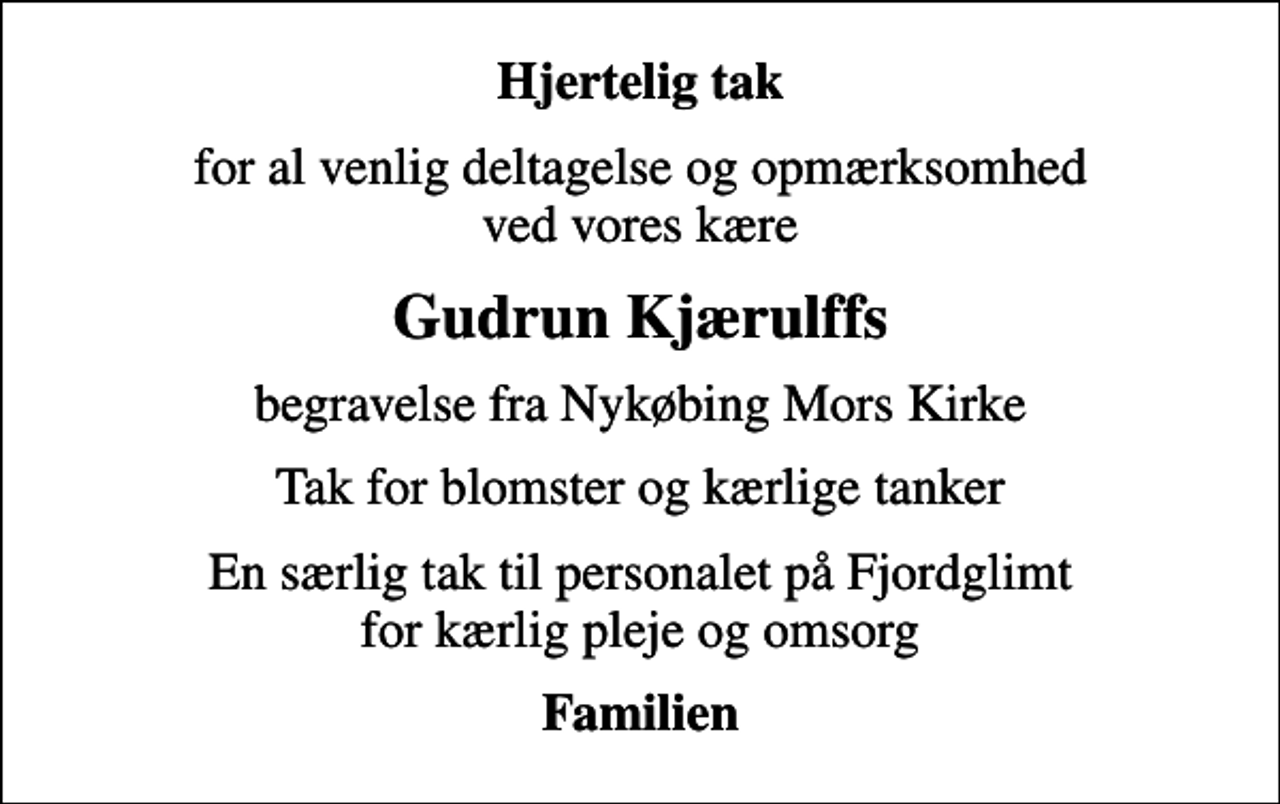 <p>Hjertelig tak<br />for al venlig deltagelse og opmærksomhed ved vores kære<br />Gudrun Kjærulffs<br />begravelse fra Nykøbing Mors Kirke<br />Tak for blomster og kærlige tanker<br />En særlig tak til personalet på Fjordglimt for kærlig pleje og omsorg<br />Familien</p>