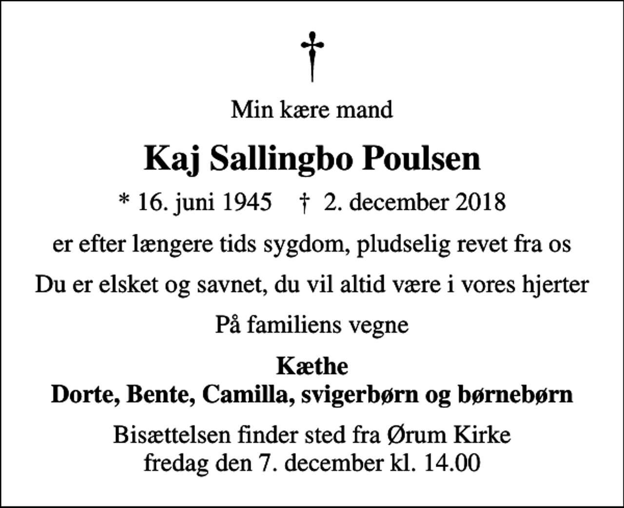 <p>Min kære mand<br />Kaj Sallingbo Poulsen<br />* 16. juni 1945 ✝ 2. december 2018<br />er efter længere tids sygdom, pludselig revet fra os<br />Du er elsket og savnet, du vil altid være i vores hjerter<br />På familiens vegne<br />Kæthe Dorte, Bente, Camilla, svigerbørn og børnebørn<br />Bisættelsen finder sted fra Ørum Kirke fredag den 7. december kl. 14.00</p>