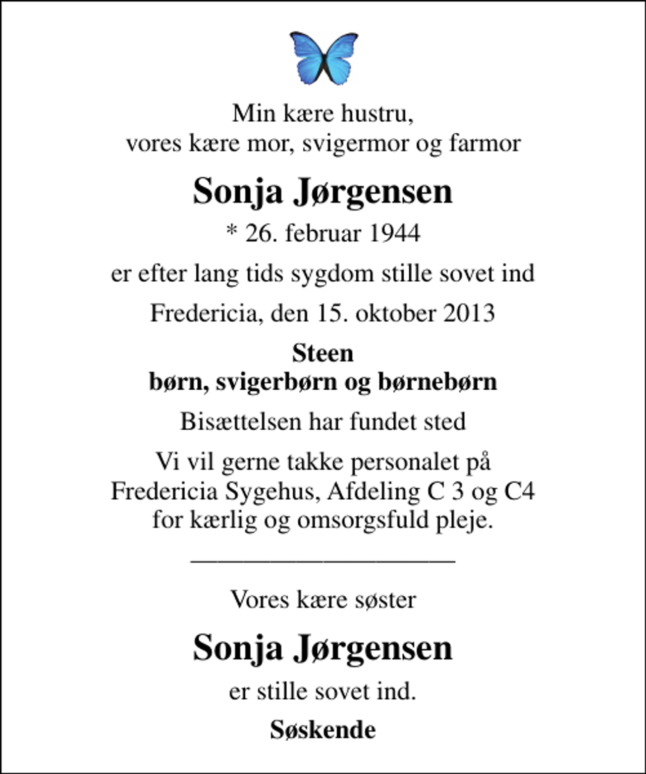 <p>Min kære hustru, vores kære mor, svigermor og farmor<br />Sonja Jørgensen<br />* 26. februar 1944<br />er efter lang tids sygdom stille sovet ind<br />Fredericia, den 15. oktober 2013<br />Steen børn, svigerbørn og børnebørn<br />Bisættelsen har fundet sted<br />Vi vil gerne takke personalet på Fredericia Sygehus, Afdeling C 3 og C4 for kærlig og omsorgsfuld pleje.<br />Vores kære søster<br />Sonja Jørgensen<br />er stille sovet ind.<br />Søskende</p>
