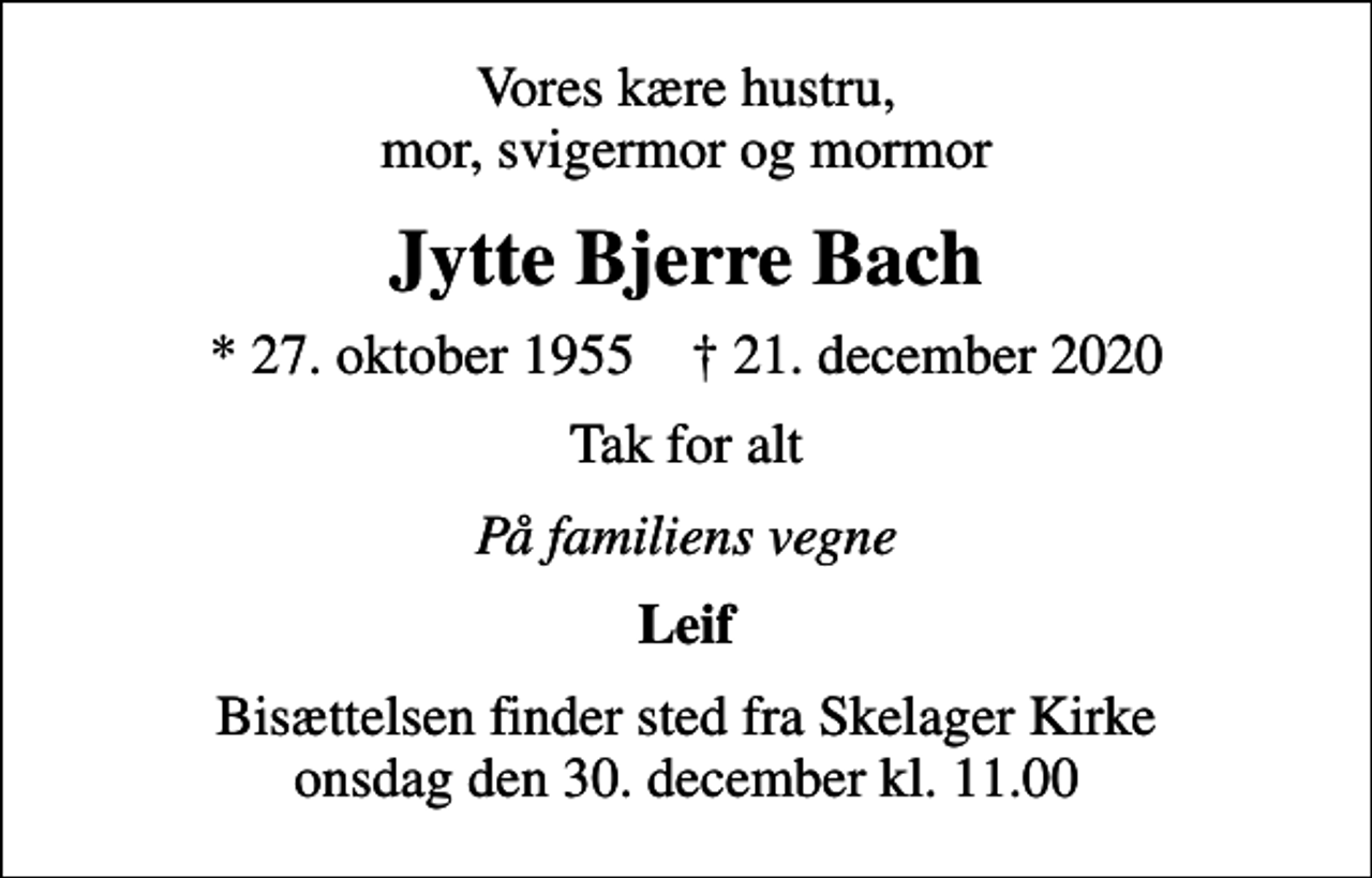 <p>Vores kære hustru, mor, svigermor og mormor<br />Jytte Bjerre Bach<br />* 27. oktober 1955 ✝ 21. december 2020<br />Tak for alt<br />På familiens vegne<br />Leif<br />Bisættelsen finder sted fra Skelager Kirke onsdag den 30. december kl. 11.00</p>