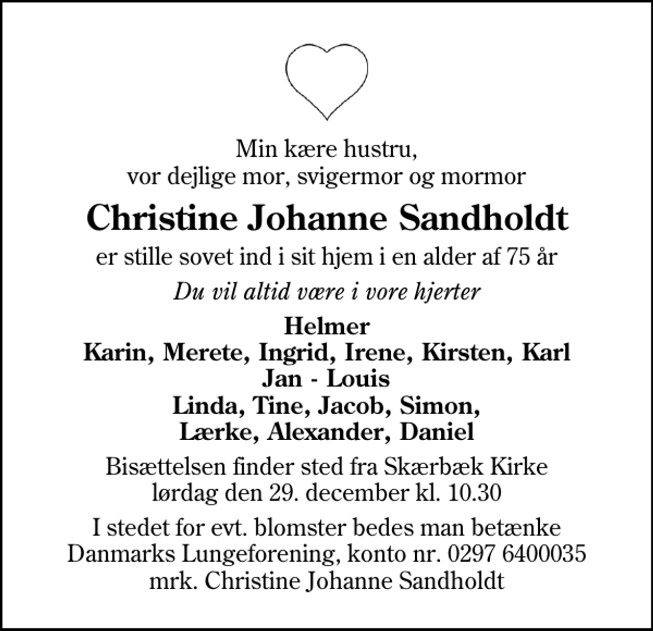<p>Min kære hustru, vor dejlige mor, svigermor og mormor<br />Christine Johanne Sandholdt<br />er stille sovet ind i sit hjem i en alder af 75 år<br />Du vil altid være i vore hjerter<br />Helmer Karin, Merete, Ingrid, Irene, Kirsten, Karl Jan - Louis Linda, Tine, Jacob, Simon, Lærke, Alexander, Daniel<br />Bisættelsen finder sted fra Skærbæk Kirke lørdag den 29. december kl. 10.30<br />I stedet for evt. blomster kan man betænke<br />Lungeforeningen kontonr.30016400035mrk. Christine Johanne<br />Sandholdt</p>