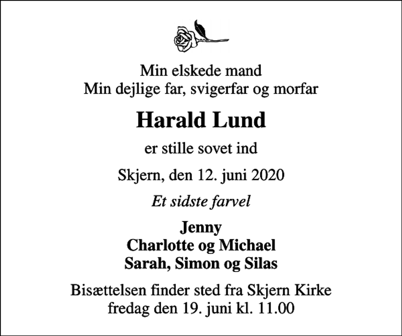<p>Min elskede mand Min dejlige far, svigerfar og morfar<br />Harald Lund<br />er stille sovet ind<br />Skjern, den 12. juni 2020<br />Et sidste farvel<br />Jenny Charlotte og Michael Sarah, Simon og Silas<br />Bisættelsen finder sted fra Skjern Kirke fredag den 19. juni kl. 11.00</p>