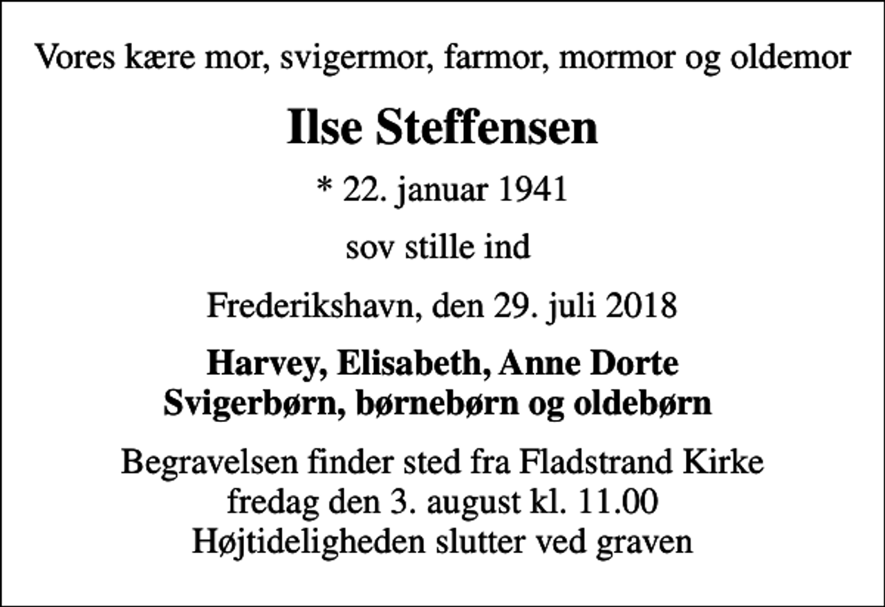 <p>Vores kære mor, svigermor, farmor, mormor og oldemor<br />Ilse Steffensen<br />* 22. januar 1941<br />sov stille ind<br />Frederikshavn, den 29. juli 2018<br />Harvey, Elisabeth, Anne Dorte Svigerbørn, børnebørn og oldebørn<br />Begravelsen finder sted fra Fladstrand Kirke fredag den 3. august kl. 11.00 Højtideligheden slutter ved graven</p>