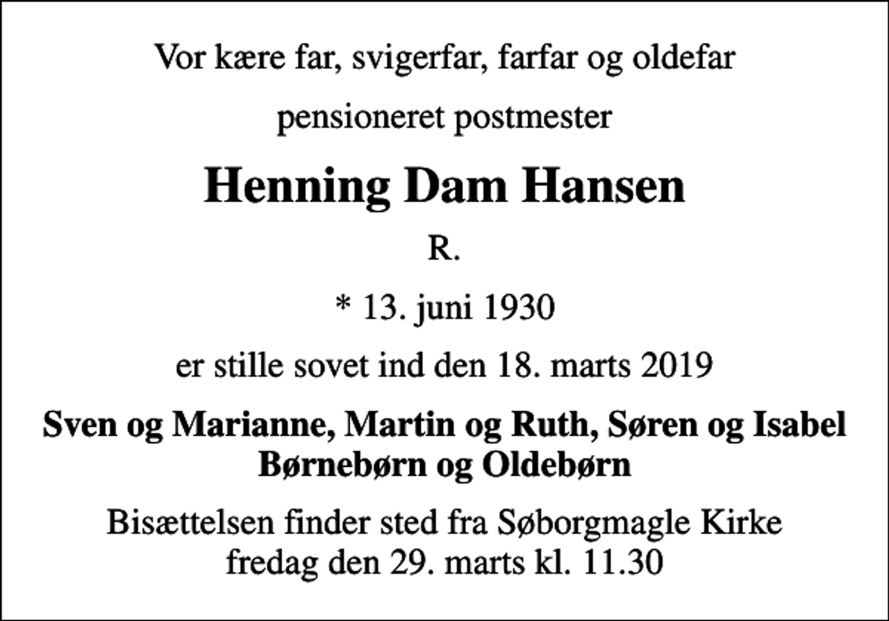 <p>Vor kære far, svigerfar, farfar og oldefar<br />pensioneret postmester<br />Henning Dam Hansen<br />R.<br />* 13. juni 1930<br />er stille sovet ind den 18. marts 2019<br />Sven og Marianne, Martin og Ruth, Søren og Isabel Børnebørn og Oldebørn<br />Bisættelsen finder sted fra Søborgmagle Kirke fredag den 29. marts kl. 11.30</p>