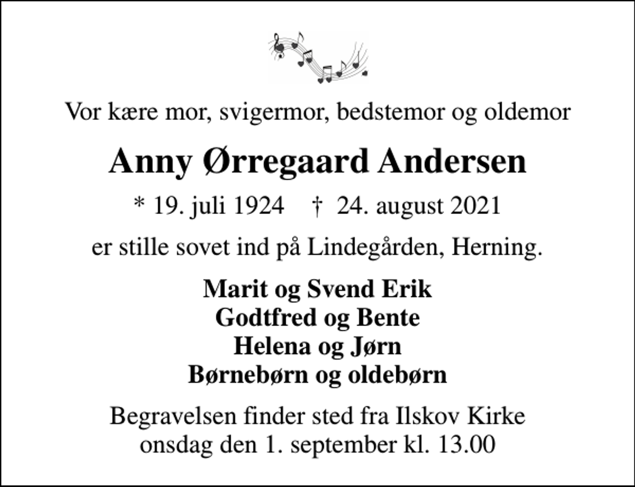 <p>Vor kære mor, svigermor, bedstemor og oldemor<br />Anny Ørregaard Andersen<br />* 19. juli 1924 ✝ 24. august 2021<br />er stille sovet ind på Lindegården, Herning.<br />Marit og Svend Erik Godtfred og Bente Helena og Jørn Børnebørn og oldebørn<br />Begravelsen finder sted fra Ilskov Kirke onsdag den 1. september kl. 13.00</p>
