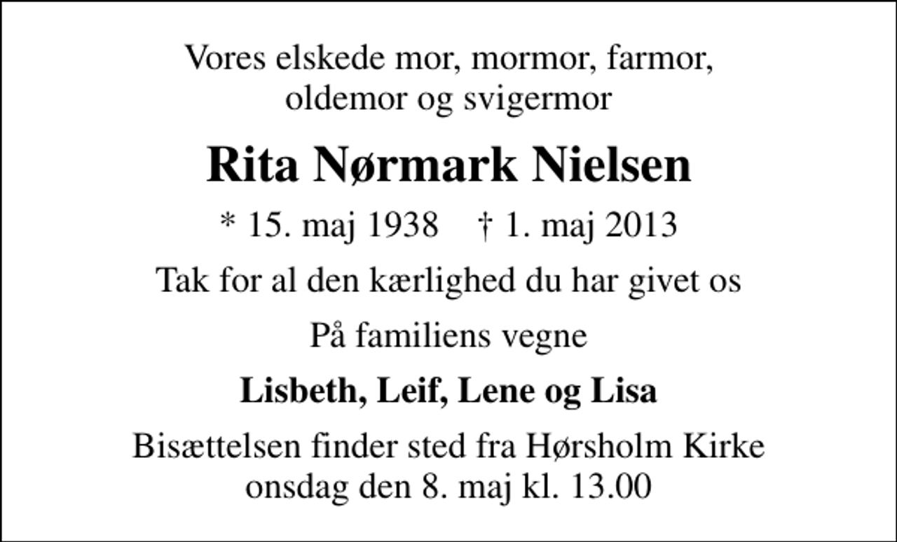 <p>Vores elskede mor, mormor, farmor, oldemor og svigermor<br />Rita Nørmark Nielsen<br />* 15. maj 1938 ✝ 1. maj 2013<br />Tak for al den kærlighed du har givet os<br />På familiens vegne<br />Lisbeth, Leif, Lene og Lisa<br />Bisættelsen finder sted fra Hørsholm Kirke onsdag den 8. maj kl. 13.00</p>