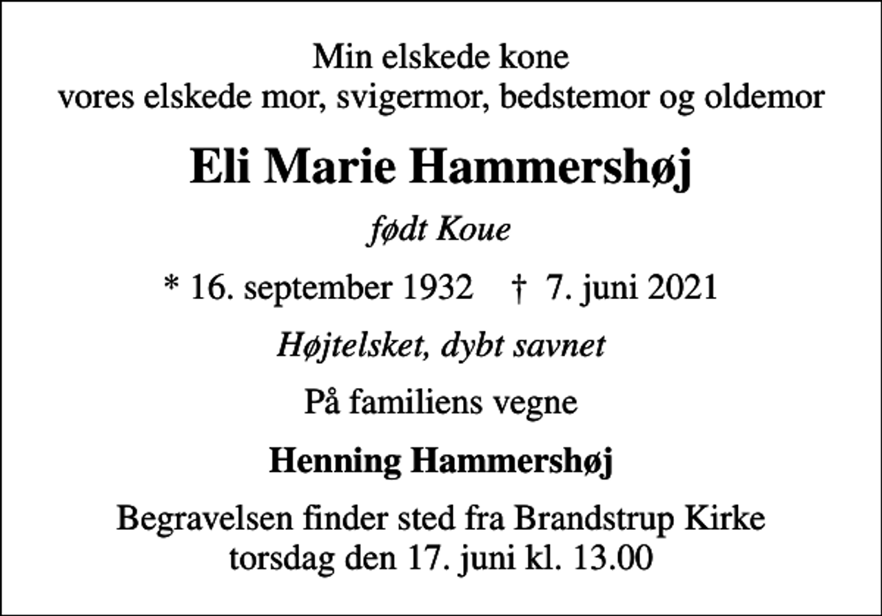 <p>Min elskede kone vores elskede mor, svigermor, bedstemor og oldemor<br />Eli Marie Hammershøj<br />født Koue<br />* 16. september 1932 ✝ 7. juni 2021<br />Højtelsket, dybt savnet<br />På familiens vegne<br />Henning Hammershøj<br />Begravelsen finder sted fra Brandstrup Kirke torsdag den 17. juni kl. 13.00</p>