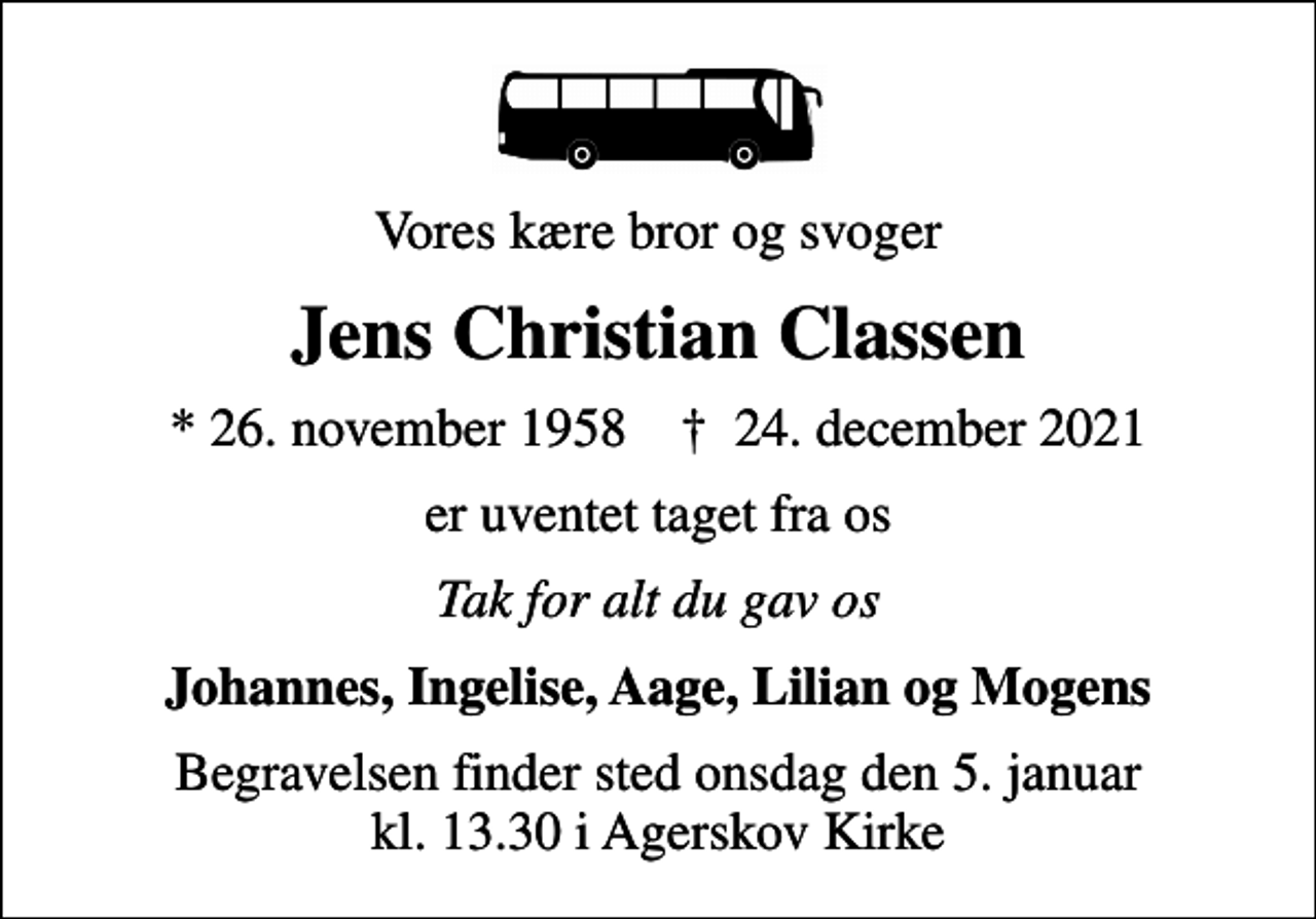<p>Vores kære bror og svoger<br />Jens Christian Classen<br />* 26. november 1958 ✝ 24. december 2021<br />er uventet taget fra os<br />Tak for alt du gav os<br />Johannes, Ingelise, Aage, Lilian og Mogens<br />Begravelsen finder sted onsdag den 5. januar kl. 13.30 i Agerskov Kirke</p>