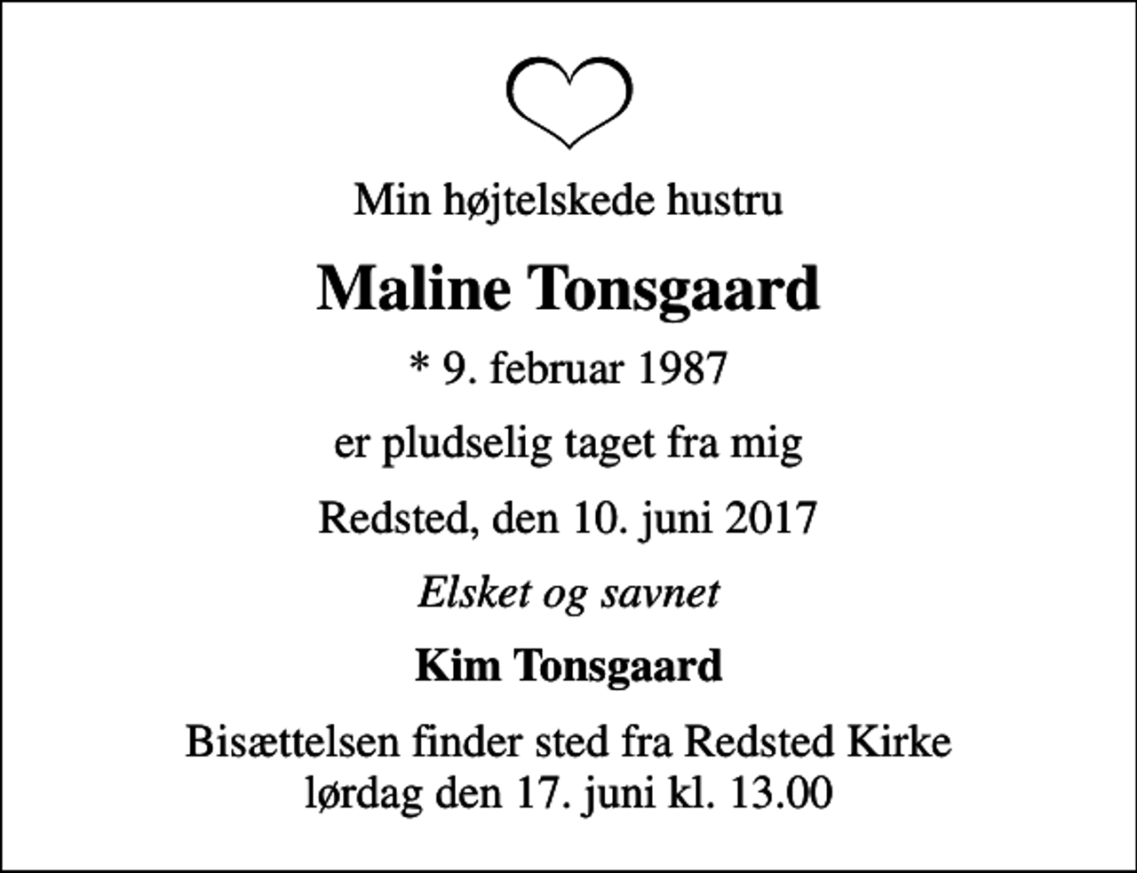 <p>Min højtelskede hustru<br />Maline Tonsgaard<br />* 9. februar 1987<br />er pludselig taget fra mig<br />Redsted, den 10. juni 2017<br />Elsket og savnet<br />Kim Tonsgaard<br />Bisættelsen finder sted fra Redsted Kirke lørdag den 17. juni kl. 13.00</p>