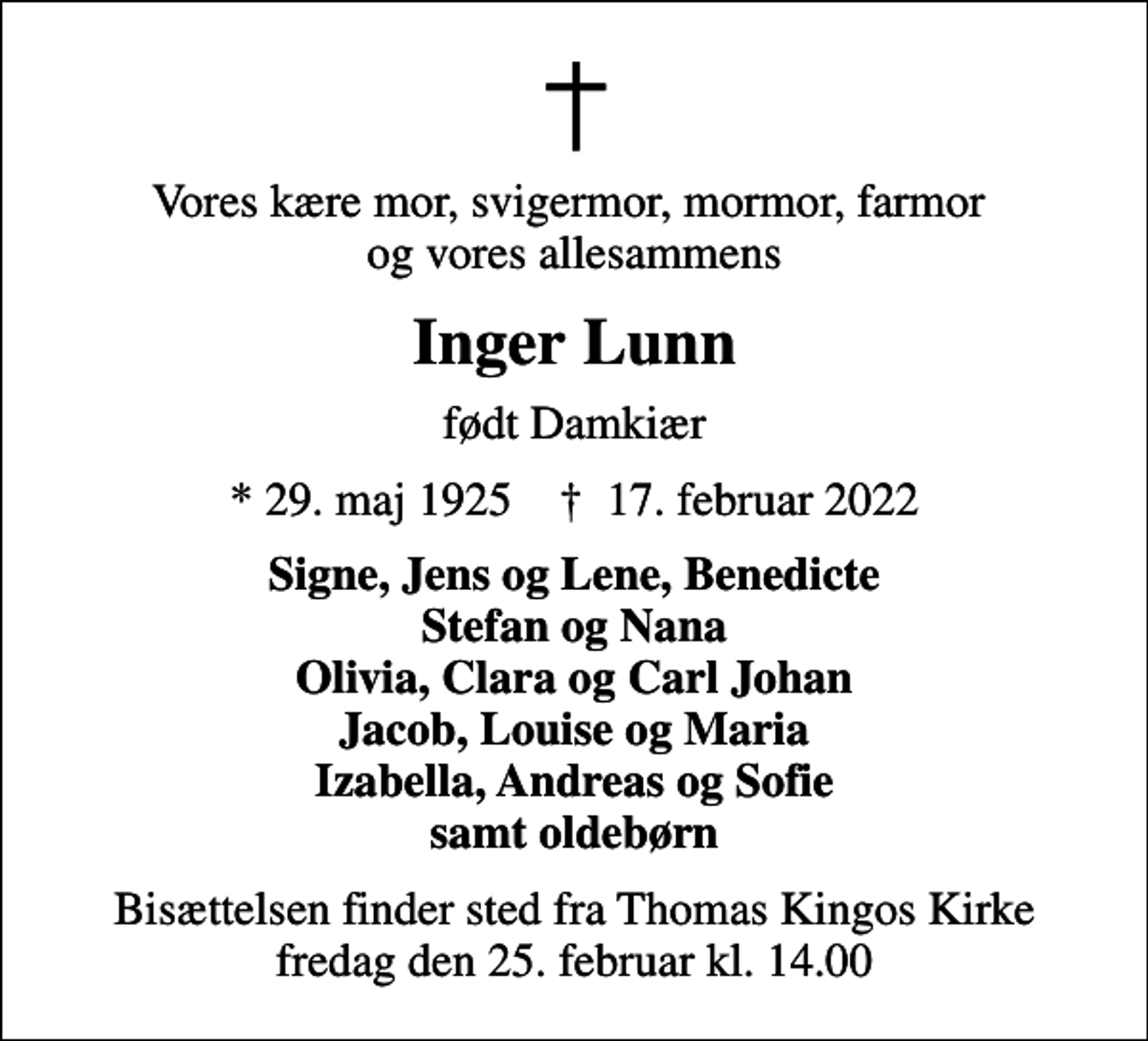 <p>Vores kære mor, svigermor, mormor, farmor og vores allesammens<br />Inger Lunn<br />født Damkiær<br />* 29. maj 1925 ✝ 17. februar 2022<br />Signe, Jens og Lene, Benedicte Stefan og Nana Olivia, Clara og Carl Johan Jacob, Louise og Maria Izabella, Andreas og Sofie samt oldebørn<br />Bisættelsen finder sted fra Thomas Kingos Kirke fredag den 25. februar kl. 14.00</p>