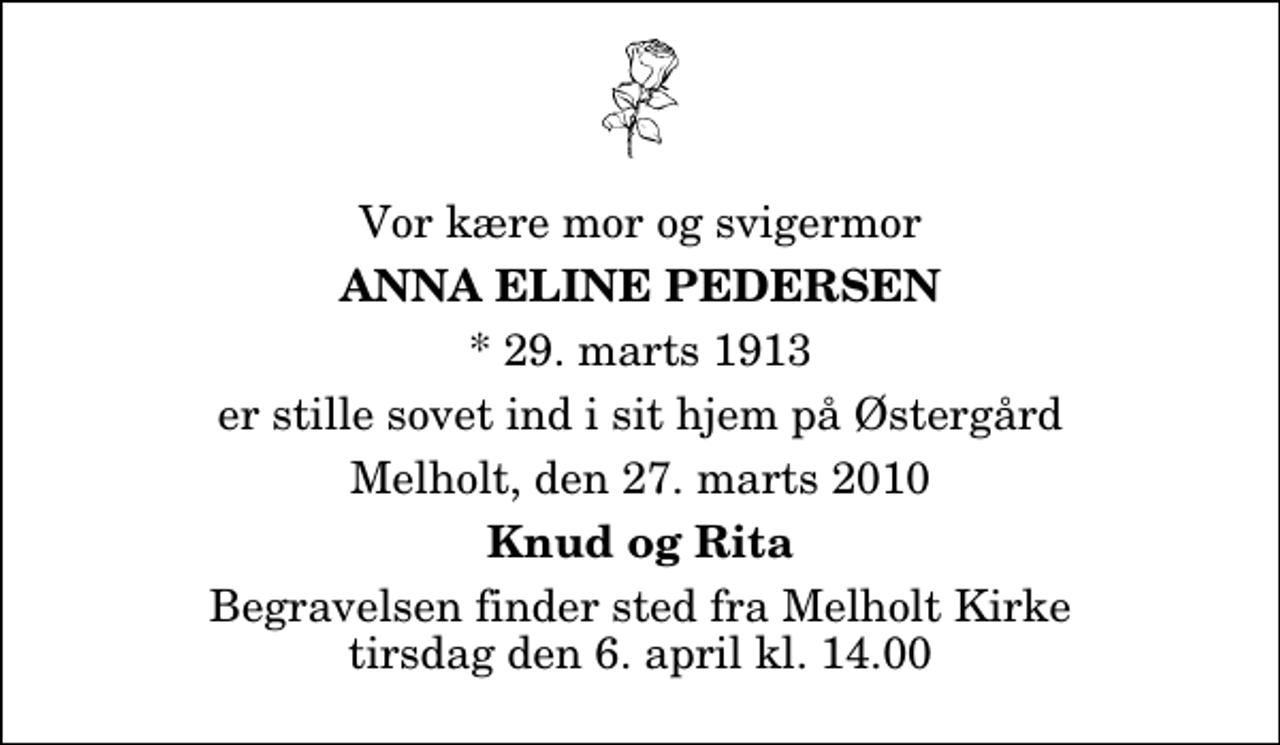 <p>Vor kære mor og svigermor<br />Anna Eline Pedersen<br />* 29. marts 1913<br />er stille sovet ind i sit hjem på Østergård<br />Melholt, den 27. marts 2010<br />Knud og Rita<br />Begravelsen finder sted fra Melholt Kirke tirsdag den 6. april kl. 14.00</p>