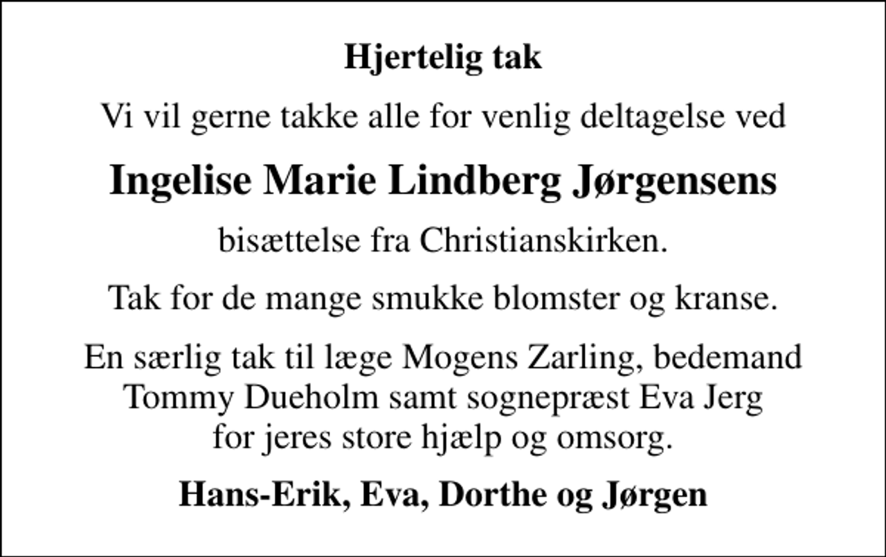 <p>Hjertelig tak<br />Vi vil gerne takke alle for venlig deltagelse ved<br />Ingelise Marie Lindberg Jørgensens<br />bisættelse fra Christianskirken.<br />Tak for de mange smukke blomster og kranse.<br />En særlig tak til læge Mogens Zarling, bedemand Tommy Dueholm samt sognepræst Eva Jerg for jeres store hjælp og omsorg.<br />Hans-Erik, Eva, Dorthe og Jørgen</p>