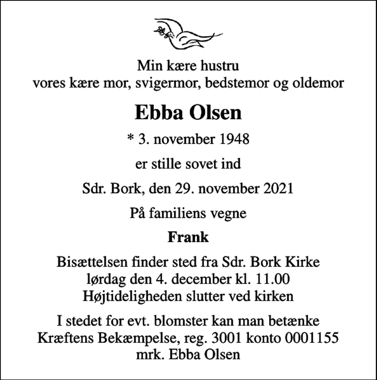 <p>Min kære hustru vores kære mor, svigermor, bedstemor og oldemor<br />Ebba Olsen<br />* 3. november 1948<br />er stille sovet ind<br />Sdr. Bork, den 29. november 2021<br />På familiens vegne<br />Frank<br />Bisættelsen finder sted fra Sdr. Bork Kirke lørdag den 4. december kl. 11.00 Højtideligheden slutter ved kirken<br />I stedet for evt. blomster kan man betænke<br />Kræftens Bekæmpelse reg.3001konto0001155mrk. Ebba<br />Olsen</p>