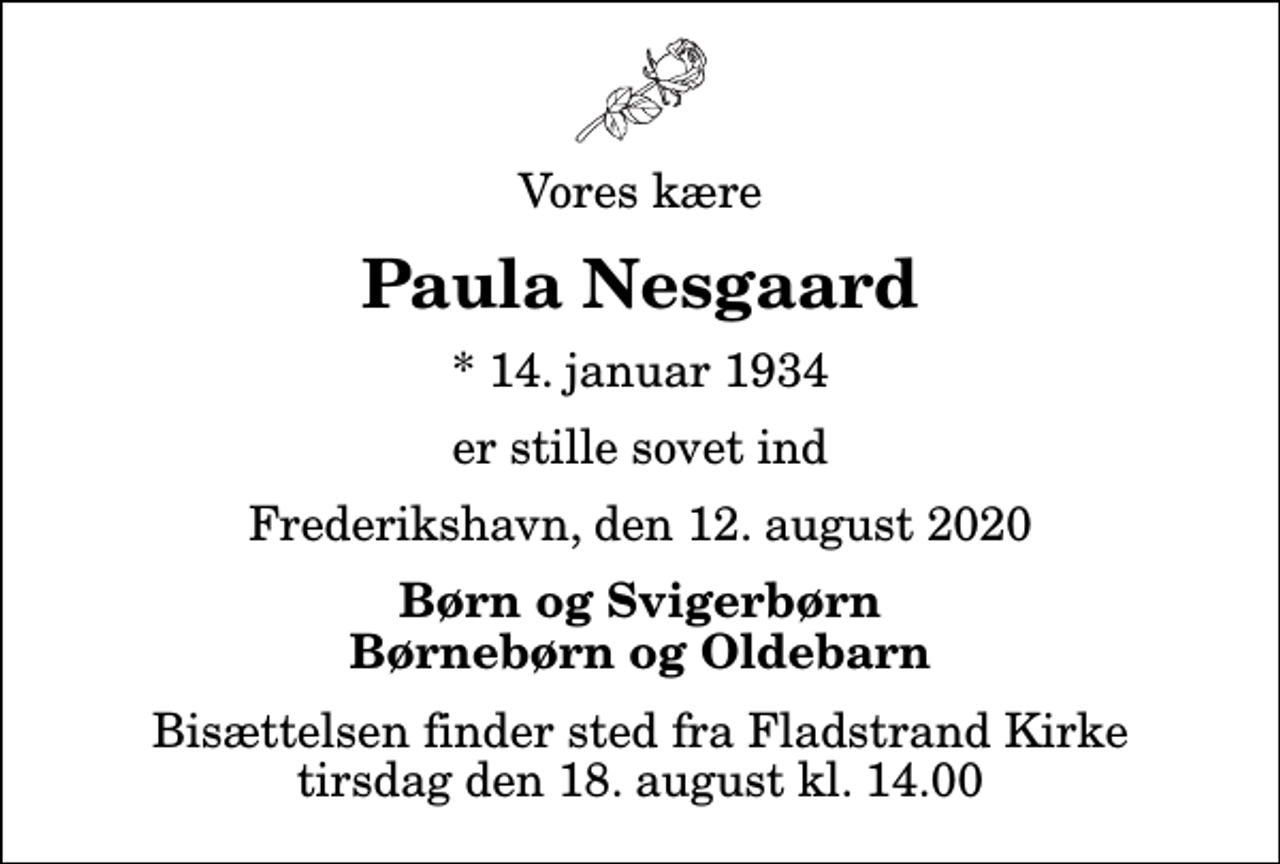 <p>Vores kære<br />Paula Nesgaard<br />* 14. januar 1934<br />er stille sovet ind<br />Frederikshavn, den 12. august 2020<br />Børn og Svigerbørn Børnebørn og Oldebarn<br />Bisættelsen finder sted fra Fladstrand Kirke tirsdag den 18. august kl. 14.00</p>