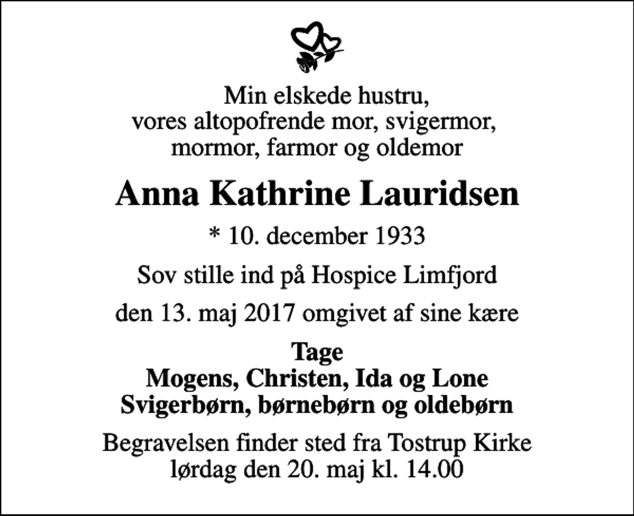 <p>Min elskede hustru, vores altopofrende mor, svigermor, mormor, farmor og oldemor<br />Anna Kathrine Lauridsen<br />* 10. december 1933<br />Sov stille ind på Hospice Limfjord<br />den 13. maj 2017 omgivet af sine kære<br />Tage Mogens, Christen, Ida og Lone Svigerbørn, børnebørn og oldebørn<br />Begravelsen finder sted fra Tostrup Kirke lørdag den 20. maj kl. 14.00</p>