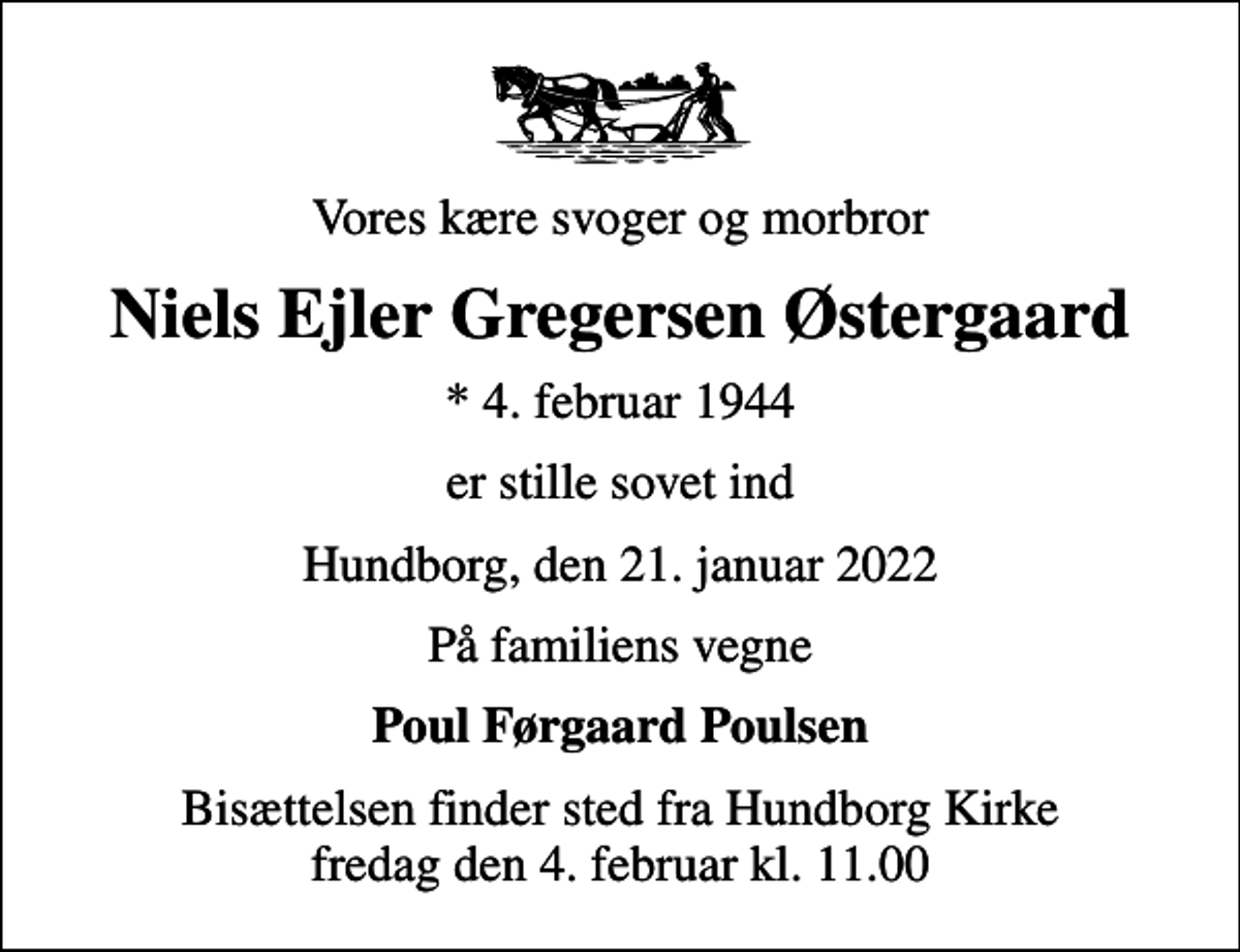 <p>Vores kære svoger og morbror<br />Niels Ejler Gregersen Østergaard<br />* 4. februar 1944<br />er stille sovet ind<br />Hundborg, den 21. januar 2022<br />På familiens vegne<br />Poul Førgaard Poulsen<br />Bisættelsen finder sted fra Hundborg Kirke fredag den 4. februar kl. 11.00</p>