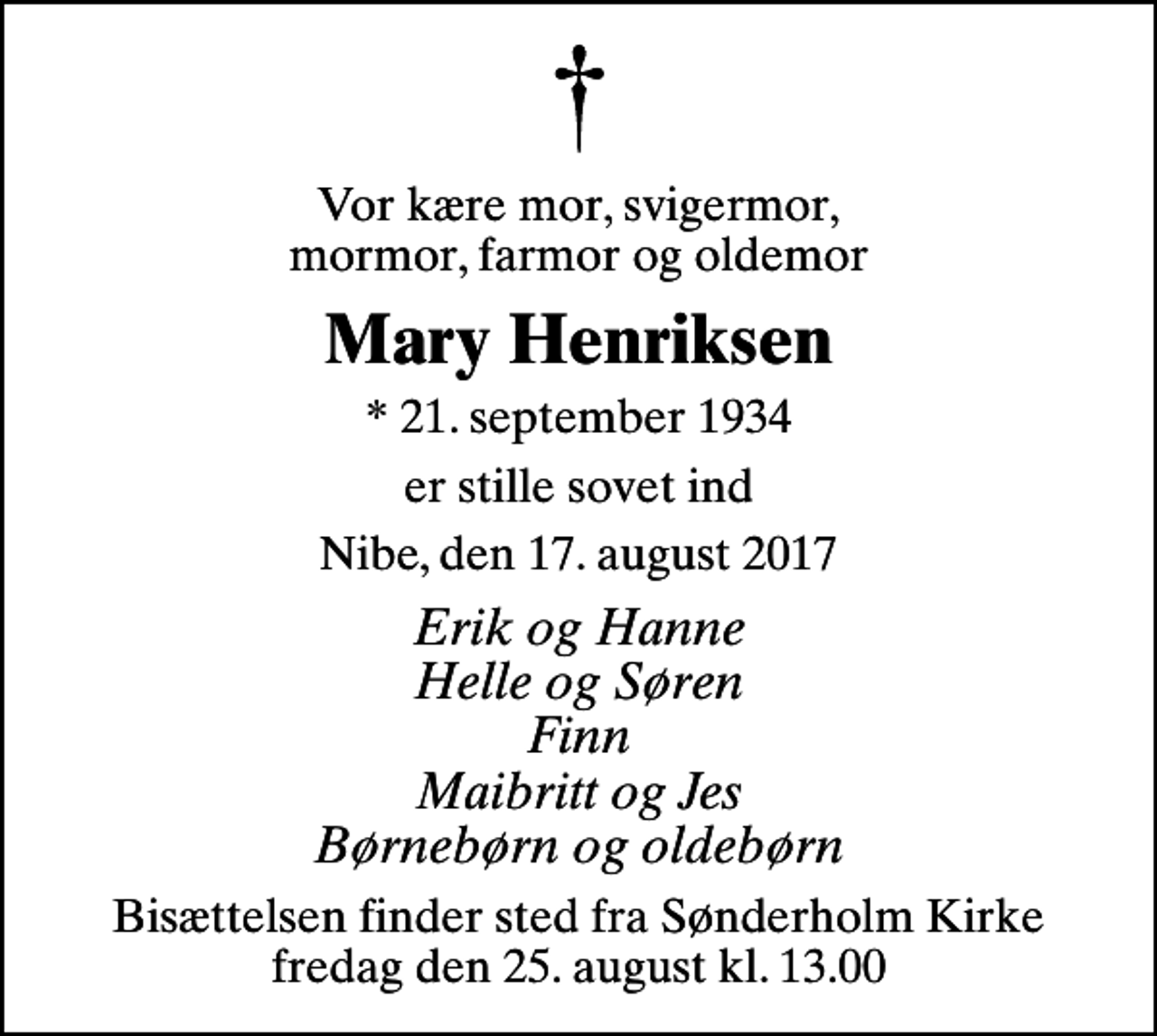<p>Vor kære mor, svigermor, mormor, farmor og oldemor<br />Mary Henriksen<br />* 21. september 1934<br />er stille sovet ind<br />Nibe, den 17. august 2017<br />Erik og Hanne Helle og Søren Finn Maibritt og Jes Børnebørn og oldebørn<br />Bisættelsen finder sted fra Sønderholm Kirke fredag den 25. august kl. 13.00</p>