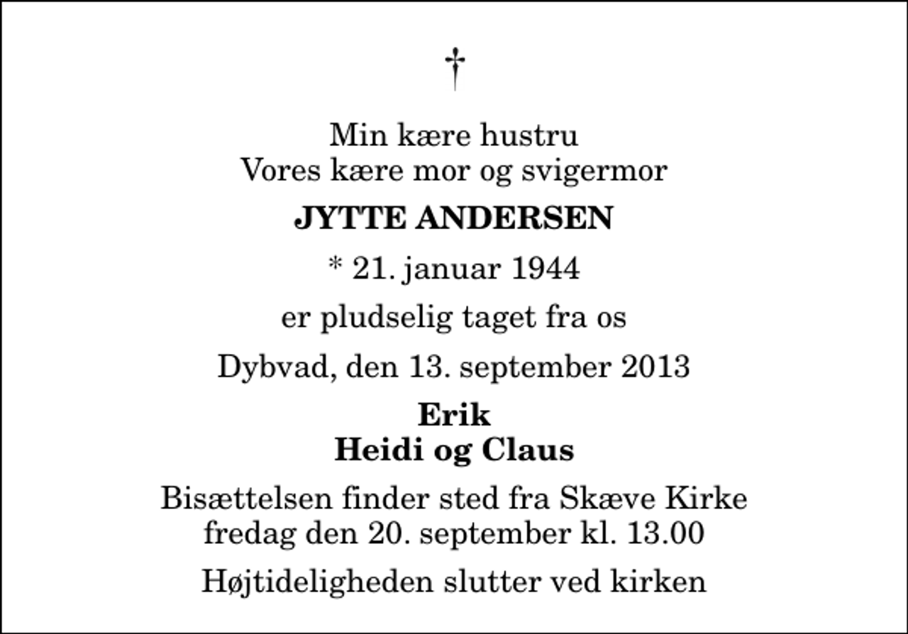 <p>Min kære hustru Vores kære mor og svigermor<br />Jytte Andersen<br />* 21. januar 1944<br />er pludselig taget fra os<br />Dybvad, den 13. september 2013<br />Erik Heidi og Claus<br />Bisættelsen finder sted fra Skæve Kirke fredag den 20. september kl. 13.00 Højtideligheden slutter ved kirken</p>