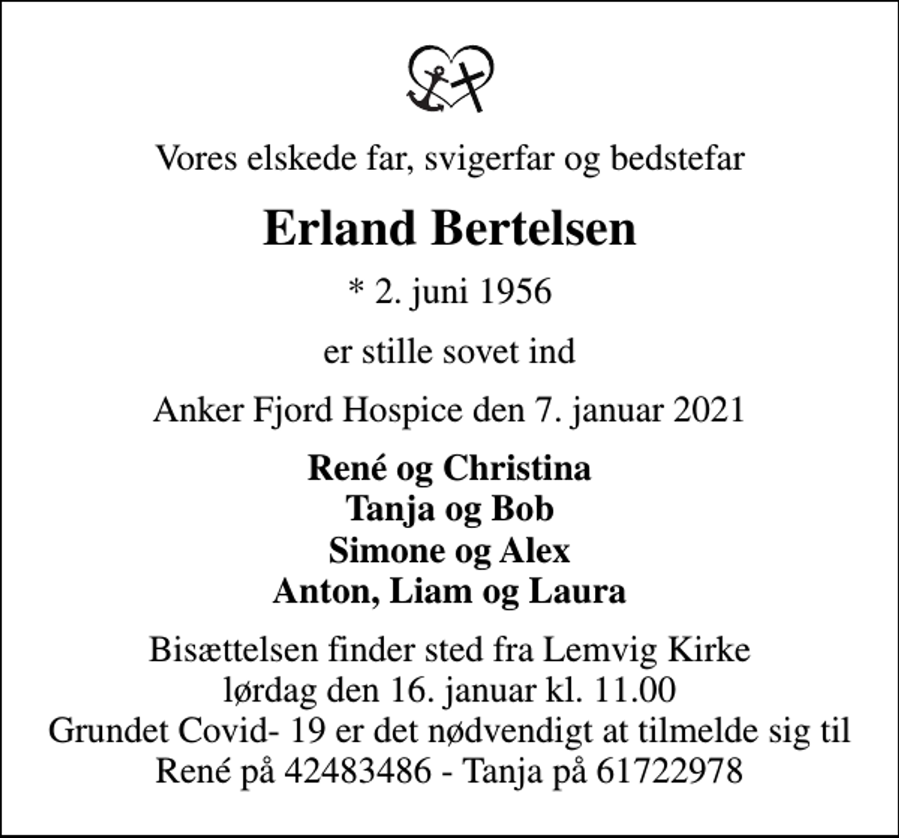 <p>Vores elskede far, svigerfar og bedstefar<br />Erland Bertelsen<br />* 2. juni 1956<br />er stille sovet ind<br />Anker Fjord Hospice den 7. januar 2021<br />René og Christina Tanja og Bob Simone og Alex Anton, Liam og Laura<br />Bisættelsen finder sted fra Lemvig Kirke lørdag den 16. januar kl. 11.00 Grundet Covid- 19 er det nødvendigt at tilmelde sig til René på 42483486 - Tanja på 61722978</p>