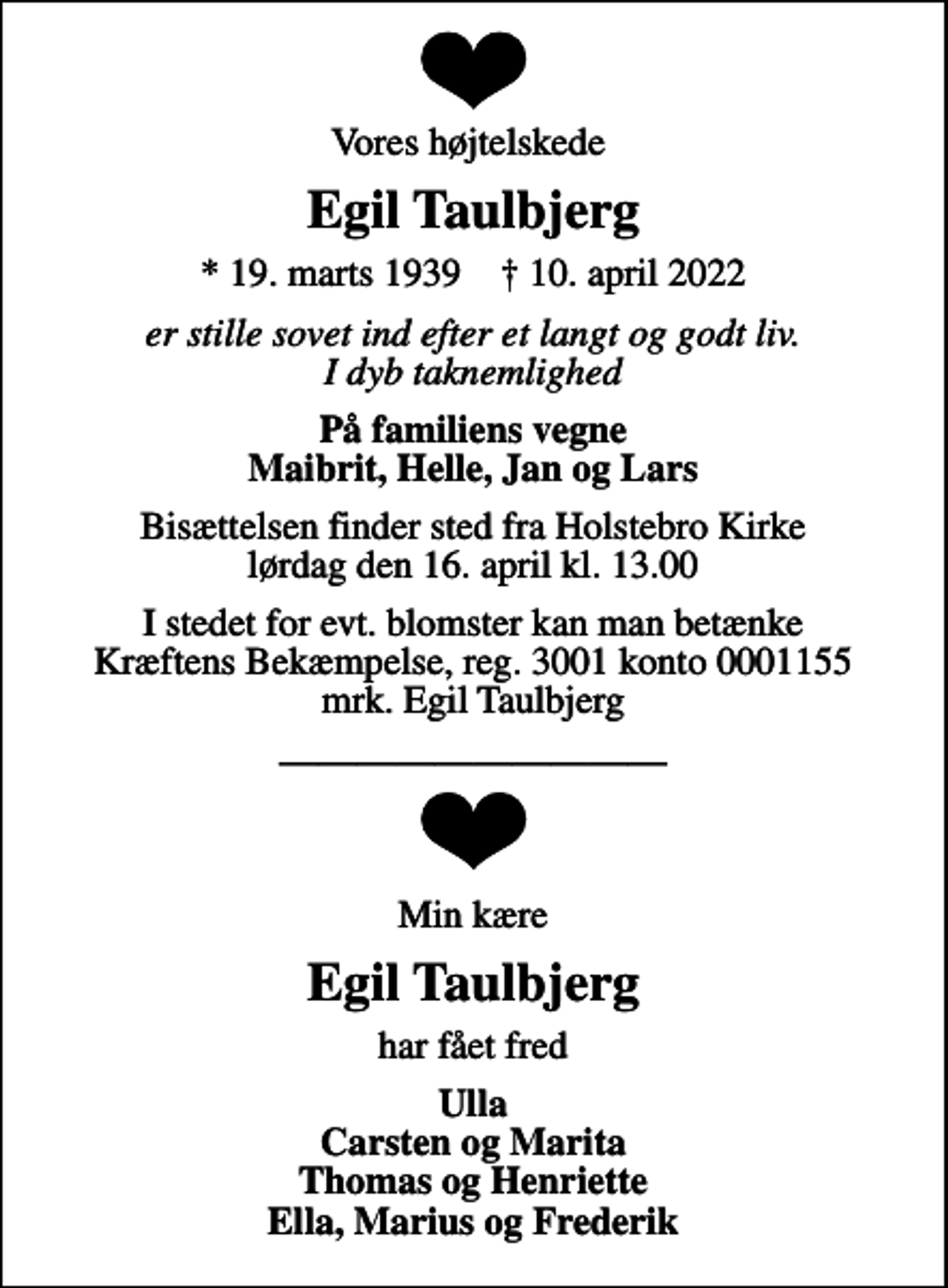 <p>Vores højtelskede<br />Egil Taulbjerg<br />* 19. marts 1939 ✝ 10. april 2022<br />er stille sovet ind efter et langt og godt liv. I dyb taknemlighed<br />På familiens vegne Maibrit, Helle, Jan og Lars<br />Bisættelsen finder sted fra Holstebro Kirke lørdag den 16. april kl. 13.00<br />I stedet for evt. blomster kan man betænke<br />Kræftens Bekæmpelse reg.3001konto0001155mrk. Egil<br />Taulbjerg<br />Min kære<br />Egil Taulbjerg<br />har fået fred<br />Ulla Carsten og Marita Thomas og Henriette Ella, Marius og Frederik</p>