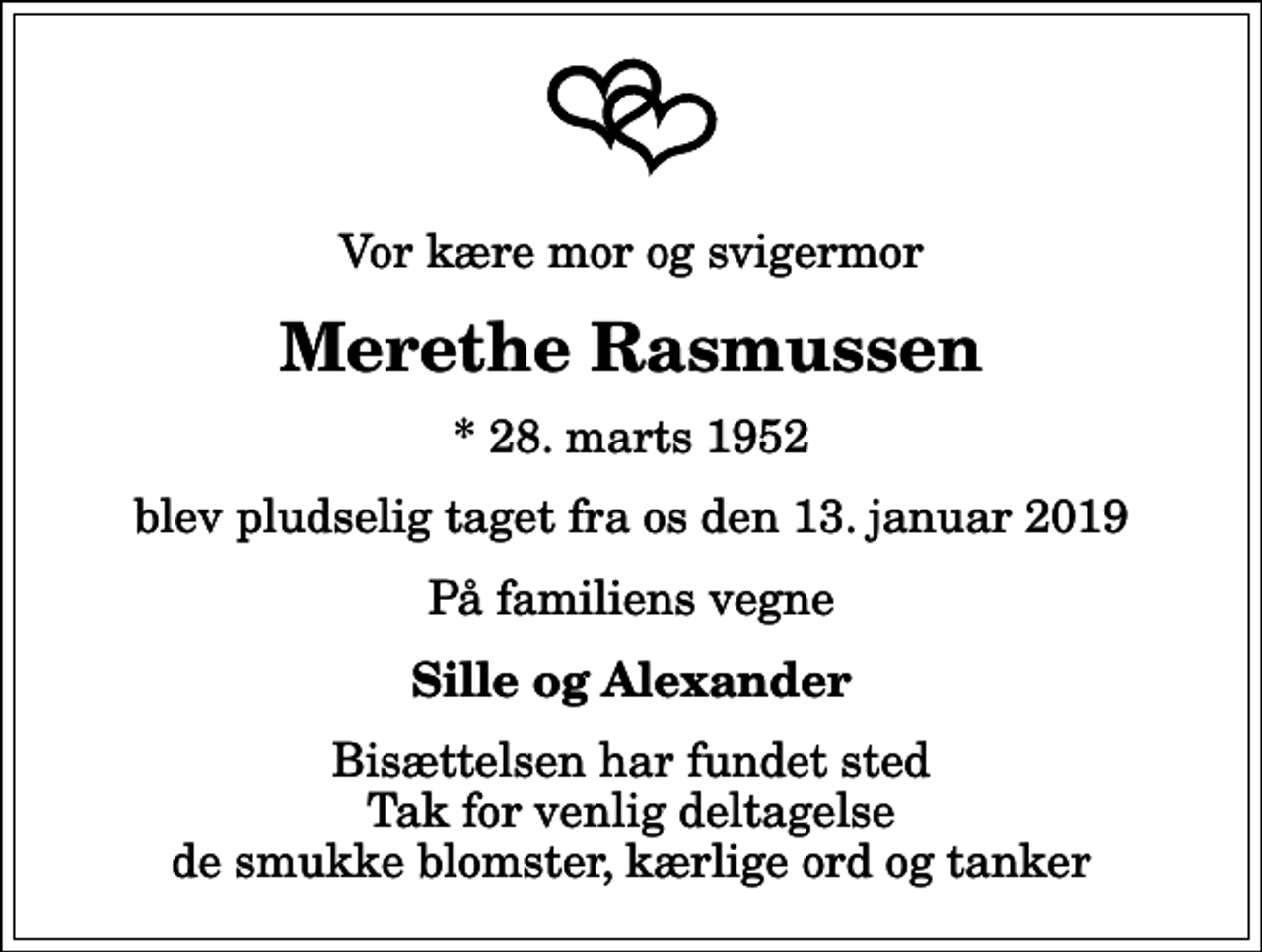 <p>Vor kære mor og svigermor<br />Merethe Rasmussen<br />* 28. marts 1952<br />blev pludselig taget fra os den 13. januar 2019<br />På familiens vegne<br />Sille og Alexander<br />Bisættelsen har fundet sted Tak for venlig deltagelse de smukke blomster, kærlige ord og tanker</p>