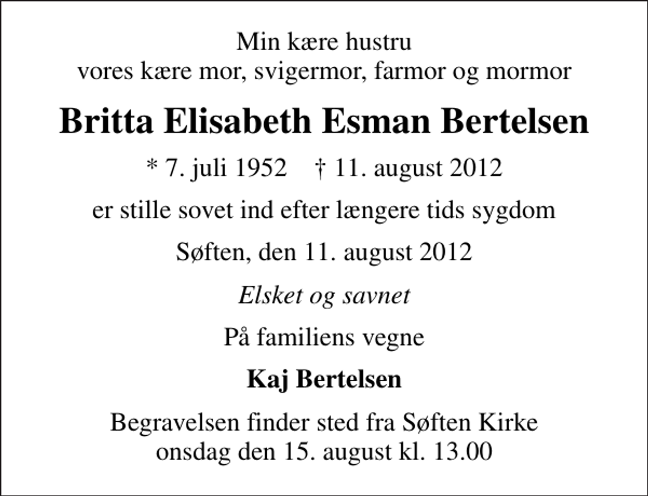 <p>Min kære hustru vores kære mor, svigermor, farmor og mormor<br />Britta Elisabeth Esman Bertelsen<br />* 7. juli 1952 ✝ 11. august 2012<br />er stille sovet ind efter længere tids sygdom<br />Søften, den 11. august 2012<br />Elsket og savnet<br />På familiens vegne<br />Kaj Bertelsen<br />Begravelsen finder sted fra Søften Kirke onsdag den 15. august kl. 13.00</p>